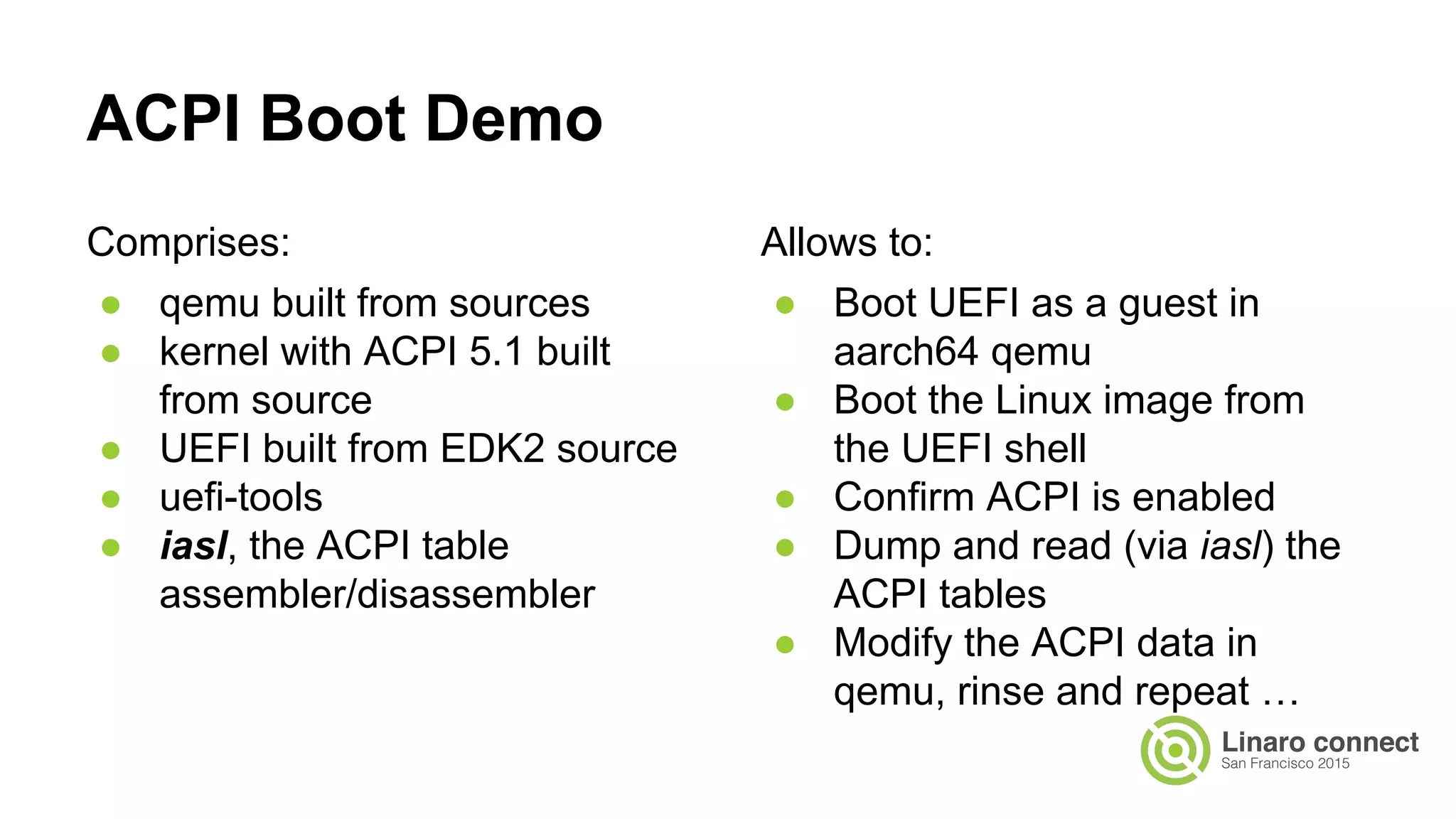 Comprises:
● qemu built from sources
● kernel with ACPI 5.1 built
from source
● UEFI built from EDK2 source
● uefi-tools
● iasl, the ACPI table
assembler/disassembler
ACPI Boot Demo
Allows to:
● Boot UEFI as a guest in
aarch64 qemu
● Boot the Linux image from
the UEFI shell
● Confirm ACPI is enabled
● Dump and read (via iasl) the
ACPI tables
● Modify the ACPI data in
qemu, rinse and repeat …
 