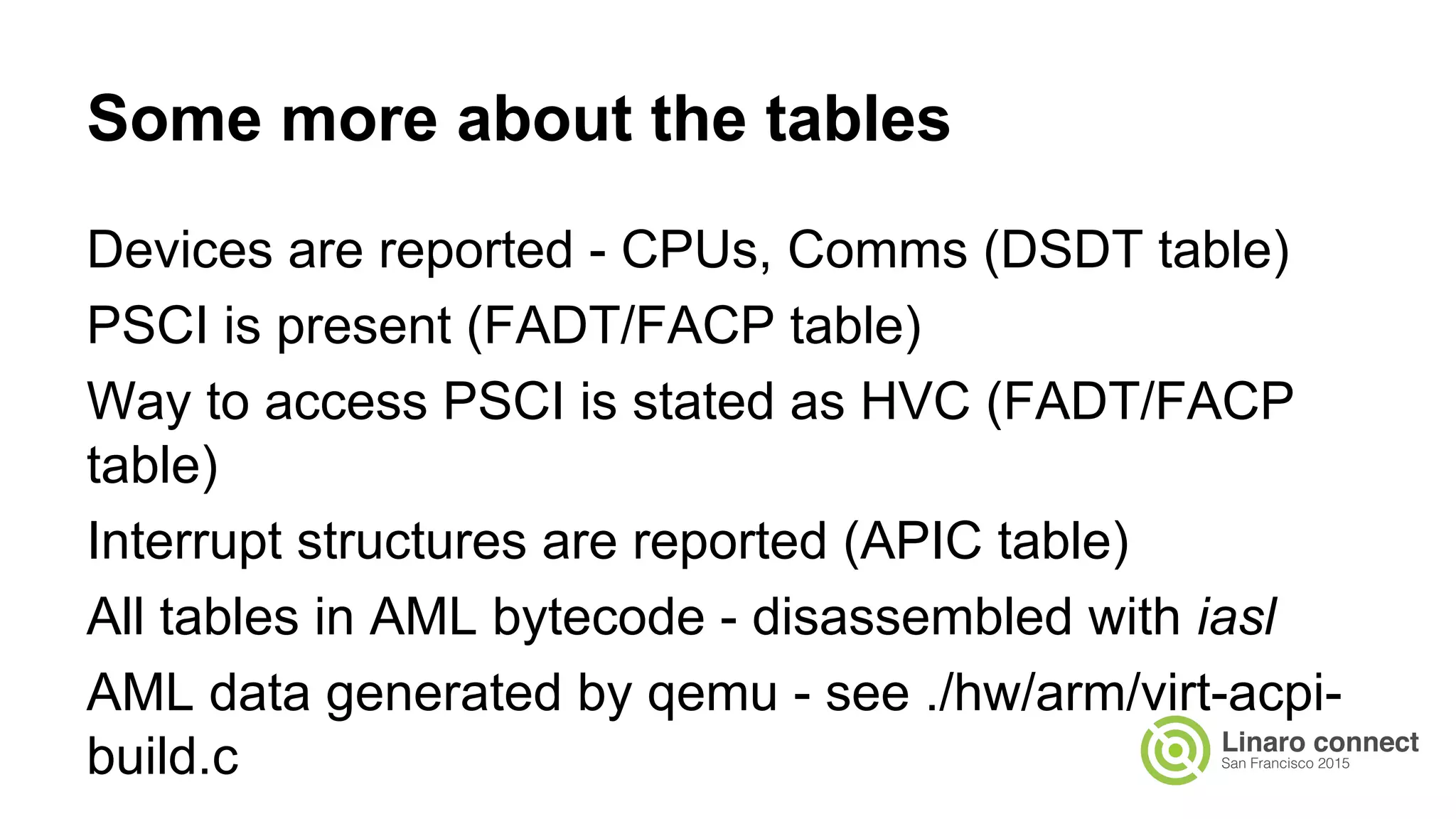 Devices are reported - CPUs, Comms (DSDT table)
PSCI is present (FADT/FACP table)
Way to access PSCI is stated as HVC (FADT/FACP
table)
Interrupt structures are reported (APIC table)
All tables in AML bytecode - disassembled with iasl
AML data generated by qemu - see ./hw/arm/virt-acpi-
build.c
Some more about the tables
 