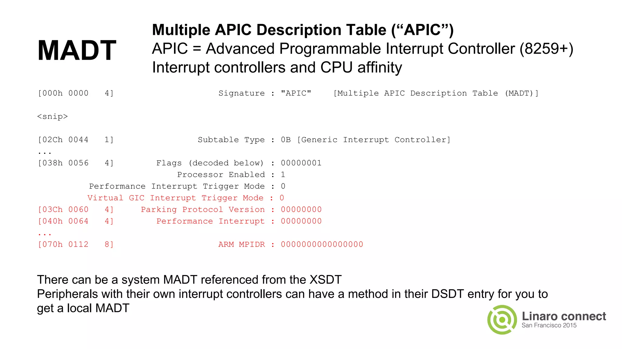 MADT
[000h 0000 4] Signature : "APIC" [Multiple APIC Description Table (MADT)]
<snip>
[02Ch 0044 1] Subtable Type : 0B [Generic Interrupt Controller]
...
[038h 0056 4] Flags (decoded below) : 00000001
Processor Enabled : 1
Performance Interrupt Trigger Mode : 0
Virtual GIC Interrupt Trigger Mode : 0
[03Ch 0060 4] Parking Protocol Version : 00000000
[040h 0064 4] Performance Interrupt : 00000000
...
[070h 0112 8] ARM MPIDR : 0000000000000000
Multiple APIC Description Table (“APIC”)
APIC = Advanced Programmable Interrupt Controller (8259+)
Interrupt controllers and CPU affinity
There can be a system MADT referenced from the XSDT
Peripherals with their own interrupt controllers can have a method in their DSDT entry for you to
get a local MADT
 