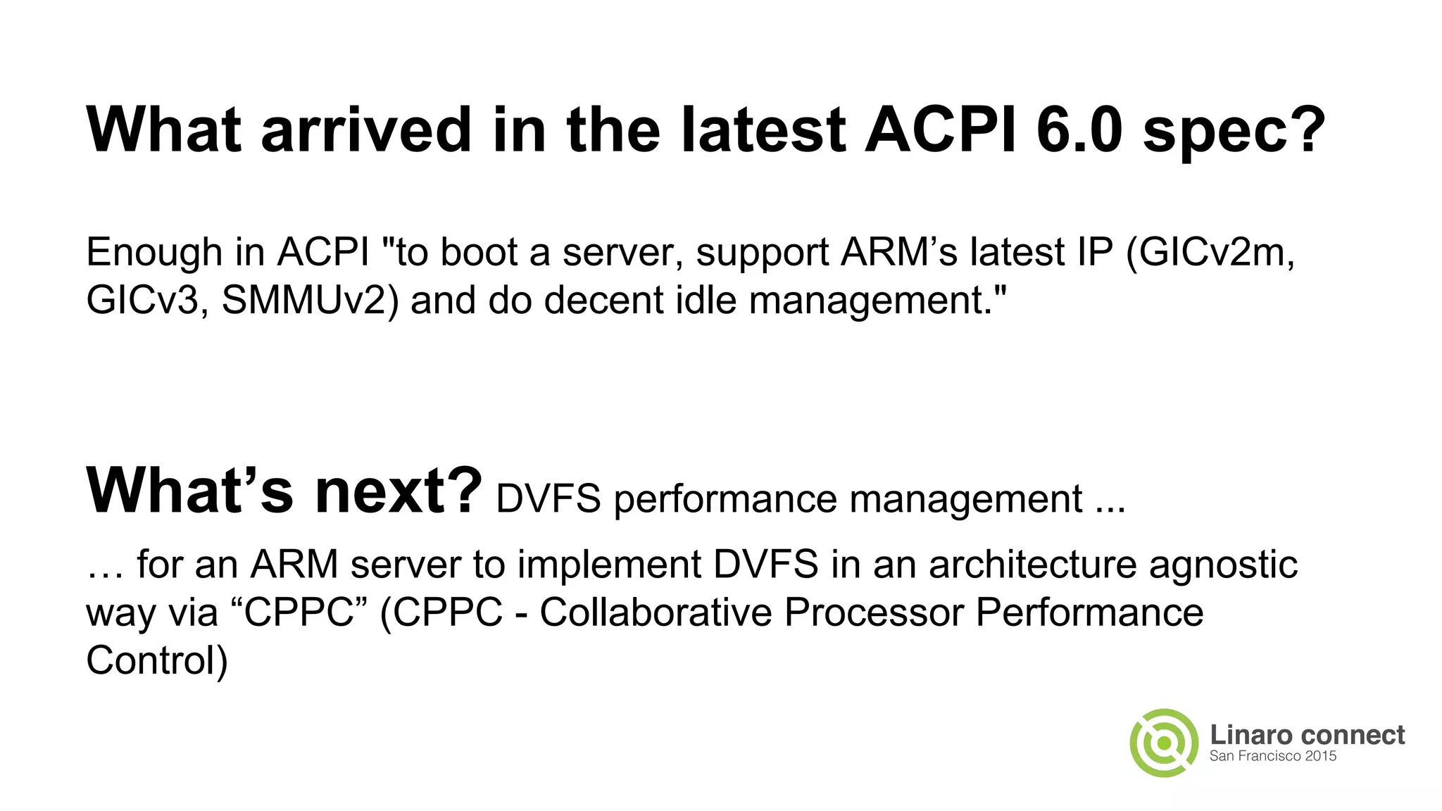 Enough in ACPI "to boot a server, support ARM’s latest IP (GICv2m,
GICv3, SMMUv2) and do decent idle management."
What’s next? DVFS performance management ...
… for an ARM server to implement DVFS in an architecture agnostic
way via “CPPC” (CPPC - Collaborative Processor Performance
Control)
What arrived in the latest ACPI 6.0 spec?
 