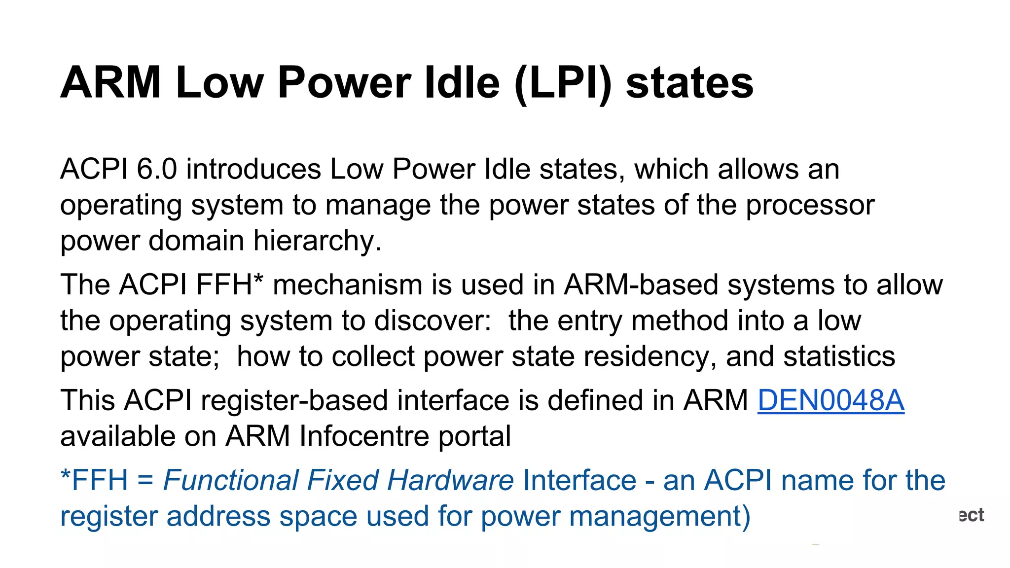 ACPI 6.0 introduces Low Power Idle states, which allows an
operating system to manage the power states of the processor
power domain hierarchy.
The ACPI FFH* mechanism is used in ARM-based systems to allow
the operating system to discover: the entry method into a low
power state; how to collect power state residency, and statistics
This ACPI register-based interface is defined in ARM DEN0048A
available on ARM Infocentre portal
*FFH = Functional Fixed Hardware Interface - an ACPI name for the
register address space used for power management)
ARM Low Power Idle (LPI) states
 