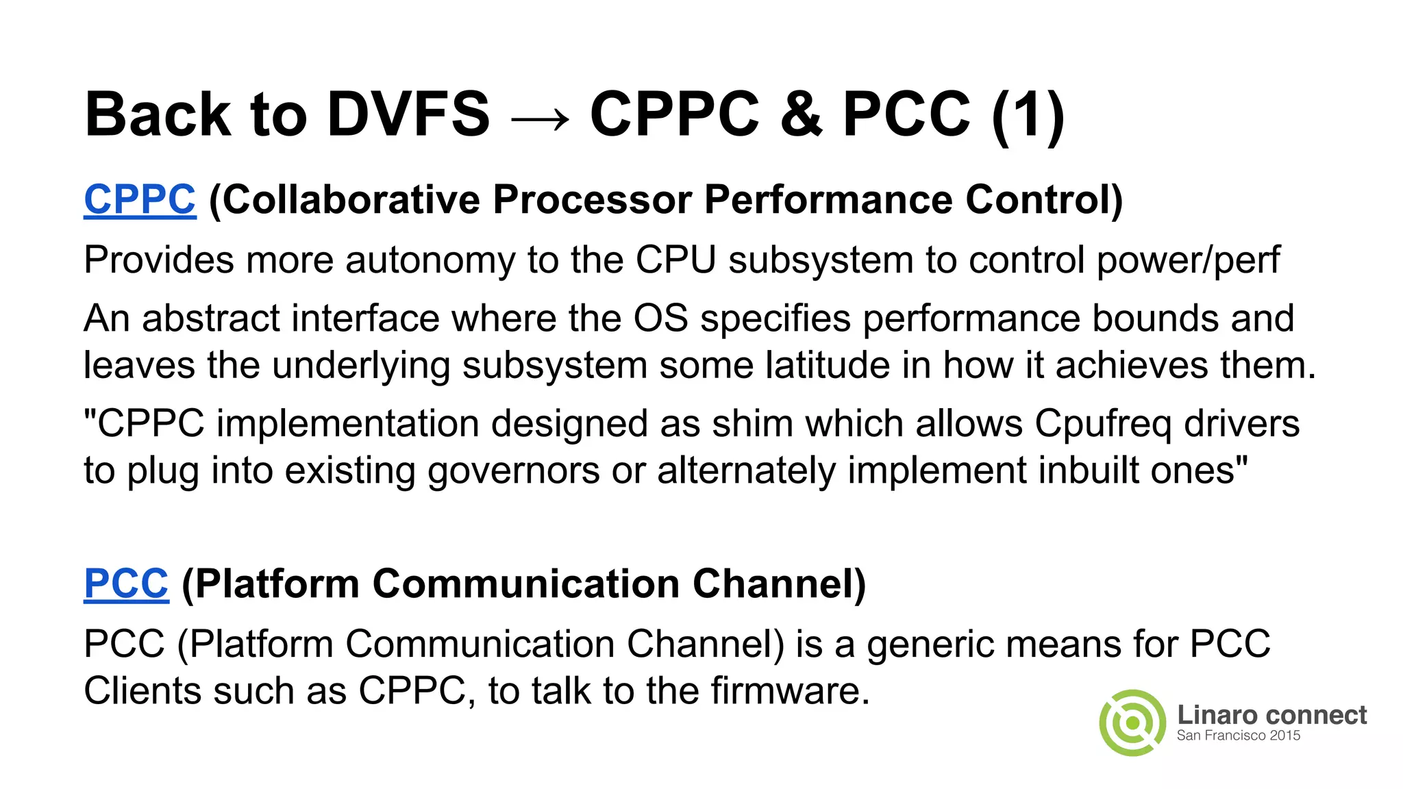 CPPC (Collaborative Processor Performance Control)
Provides more autonomy to the CPU subsystem to control power/perf
An abstract interface where the OS specifies performance bounds and
leaves the underlying subsystem some latitude in how it achieves them.
"CPPC implementation designed as shim which allows Cpufreq drivers
to plug into existing governors or alternately implement inbuilt ones"
PCC (Platform Communication Channel)
PCC (Platform Communication Channel) is a generic means for PCC
Clients such as CPPC, to talk to the firmware.
Back to DVFS → CPPC & PCC (1)
 