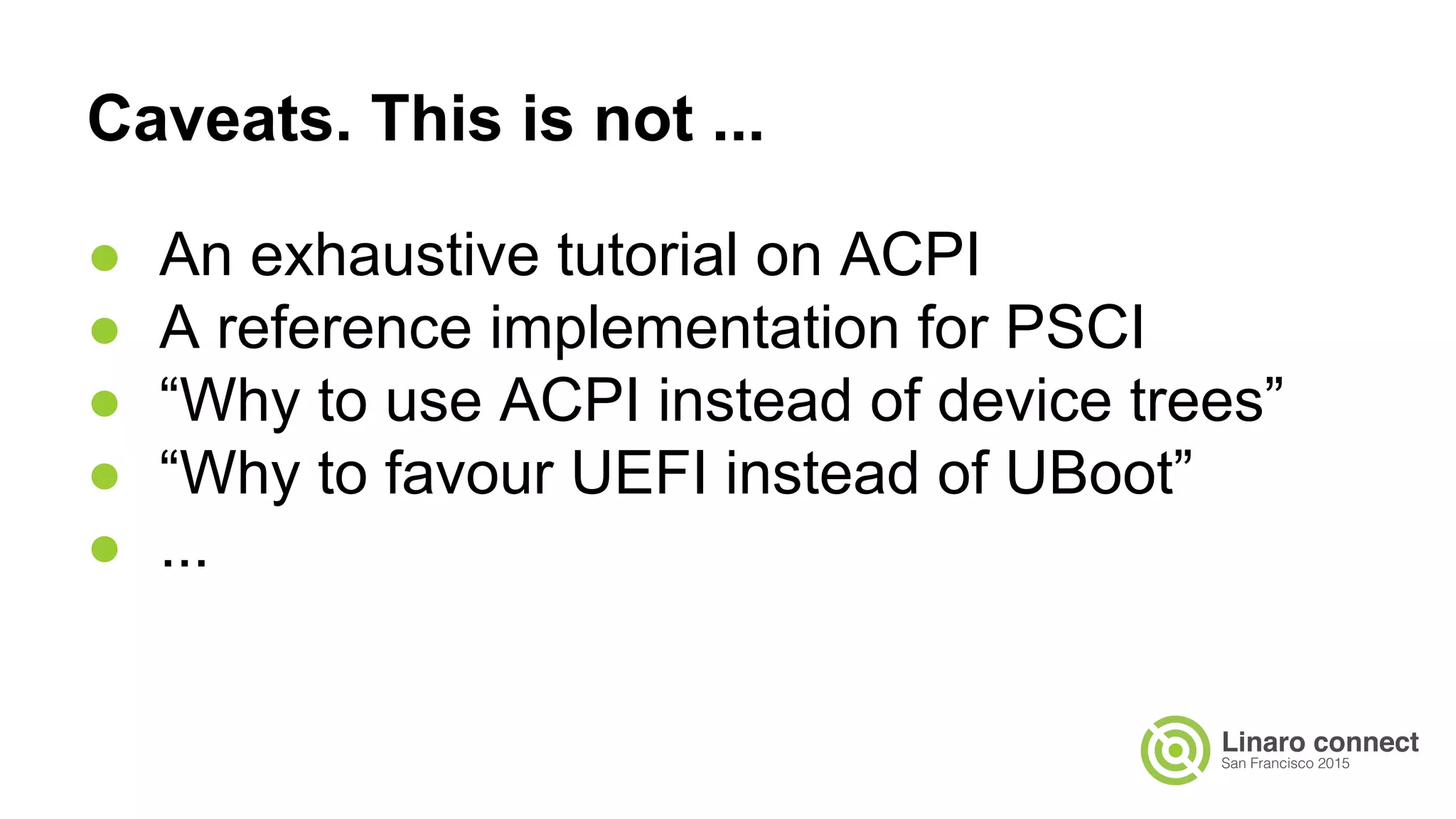 Caveats. This is not ...
● An exhaustive tutorial on ACPI
● A reference implementation for PSCI
● “Why to use ACPI instead of device trees”
● “Why to favour UEFI instead of UBoot”
● ...
 