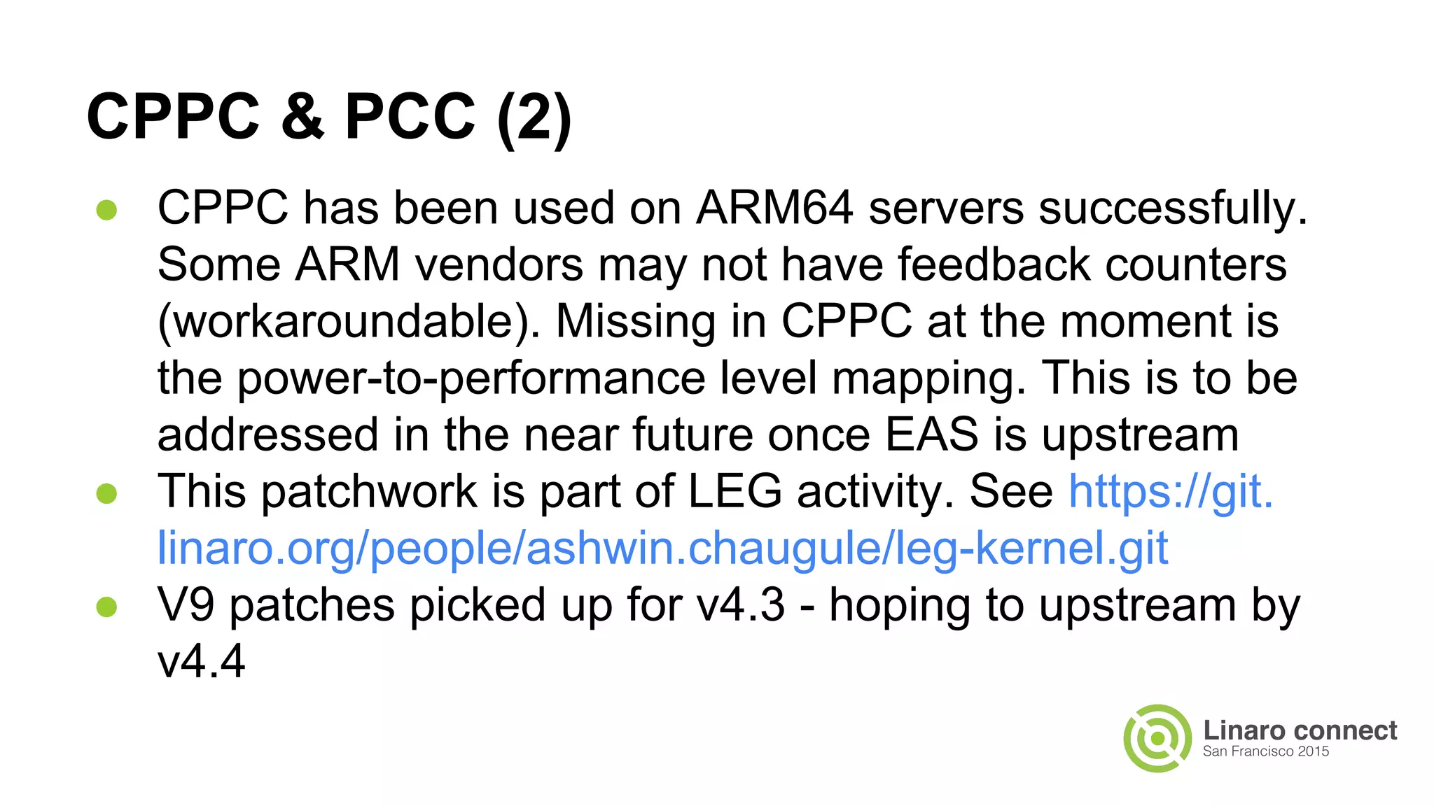CPPC & PCC (2)
● CPPC has been used on ARM64 servers successfully.
Some ARM vendors may not have feedback counters
(workaroundable). Missing in CPPC at the moment is
the power-to-performance level mapping. This is to be
addressed in the near future once EAS is upstream
● This patchwork is part of LEG activity. See https://git.
linaro.org/people/ashwin.chaugule/leg-kernel.git
● V9 patches picked up for v4.3 - hoping to upstream by
v4.4
 