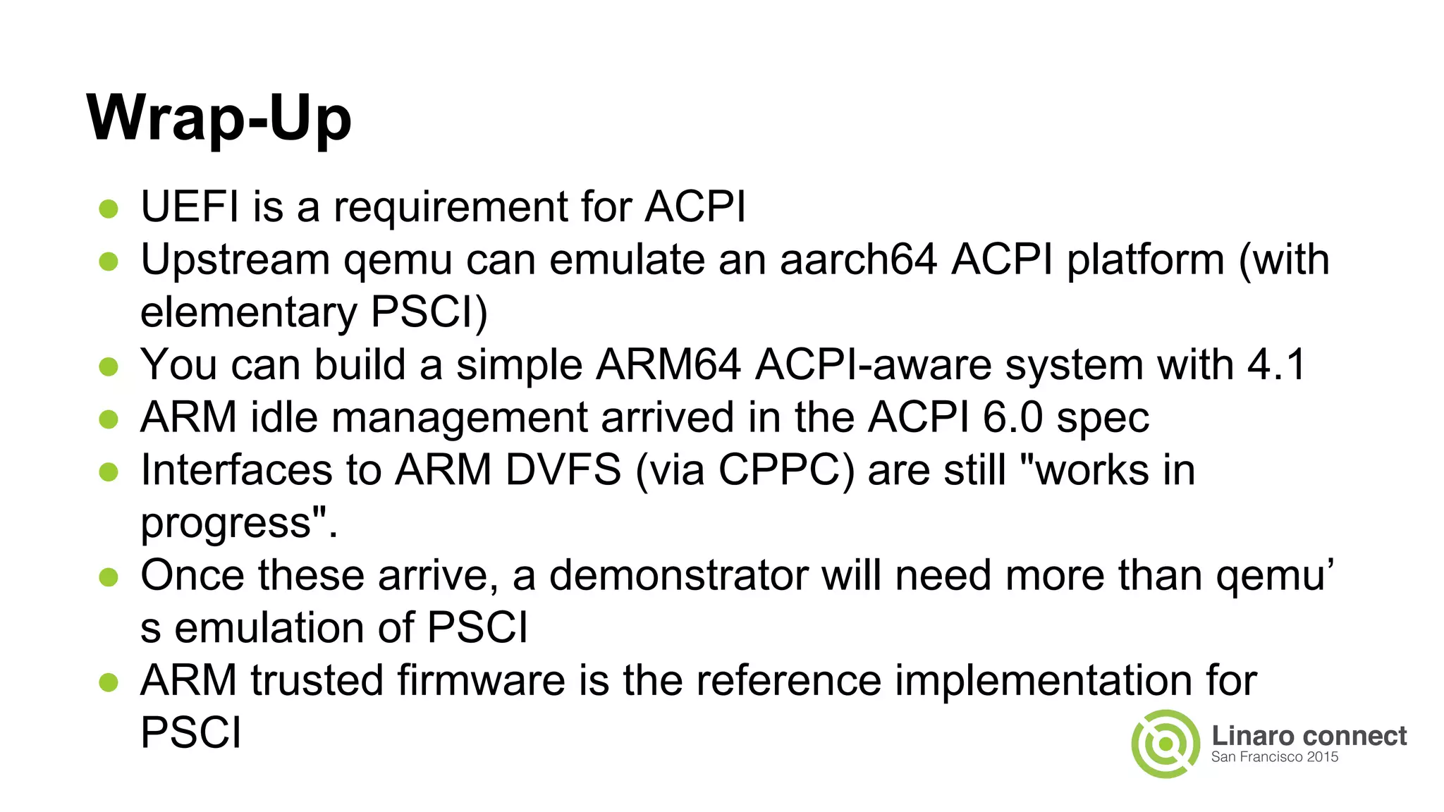 ● UEFI is a requirement for ACPI
● Upstream qemu can emulate an aarch64 ACPI platform (with
elementary PSCI)
● You can build a simple ARM64 ACPI-aware system with 4.1
● ARM idle management arrived in the ACPI 6.0 spec
● Interfaces to ARM DVFS (via CPPC) are still "works in
progress".
● Once these arrive, a demonstrator will need more than qemu’
s emulation of PSCI
● ARM trusted firmware is the reference implementation for
PSCI
Wrap-Up
 