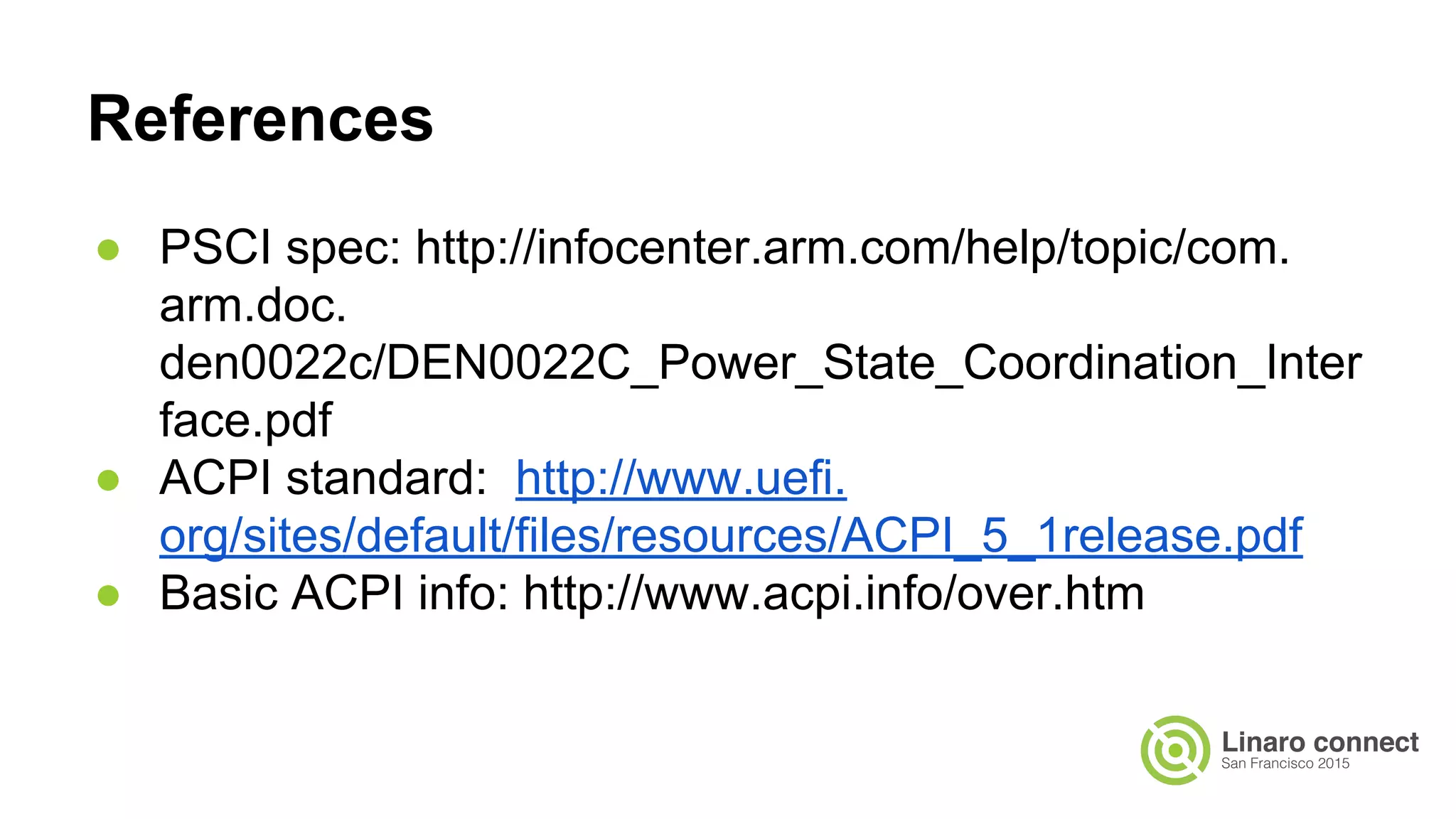 ● PSCI spec: http://infocenter.arm.com/help/topic/com.
arm.doc.
den0022c/DEN0022C_Power_State_Coordination_Inter
face.pdf
● ACPI standard: http://www.uefi.
org/sites/default/files/resources/ACPI_5_1release.pdf
● Basic ACPI info: http://www.acpi.info/over.htm
References
 