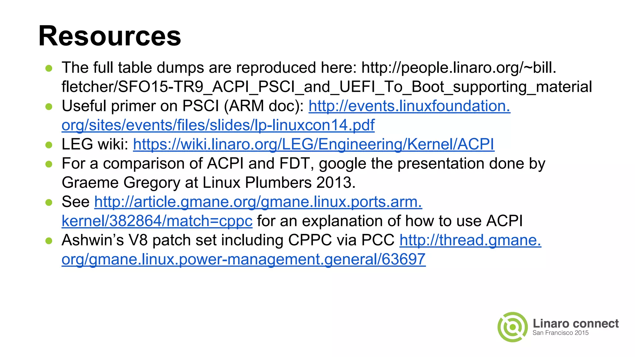 ● The full table dumps are reproduced here: http://people.linaro.org/~bill.
fletcher/SFO15-TR9_ACPI_PSCI_and_UEFI_To_Boot_supporting_material
● Useful primer on PSCI (ARM doc): http://events.linuxfoundation.
org/sites/events/files/slides/lp-linuxcon14.pdf
● LEG wiki: https://wiki.linaro.org/LEG/Engineering/Kernel/ACPI
● For a comparison of ACPI and FDT, google the presentation done by
Graeme Gregory at Linux Plumbers 2013.
● See http://article.gmane.org/gmane.linux.ports.arm.
kernel/382864/match=cppc for an explanation of how to use ACPI
● Ashwin’s V8 patch set including CPPC via PCC http://thread.gmane.
org/gmane.linux.power-management.general/63697
Resources
 