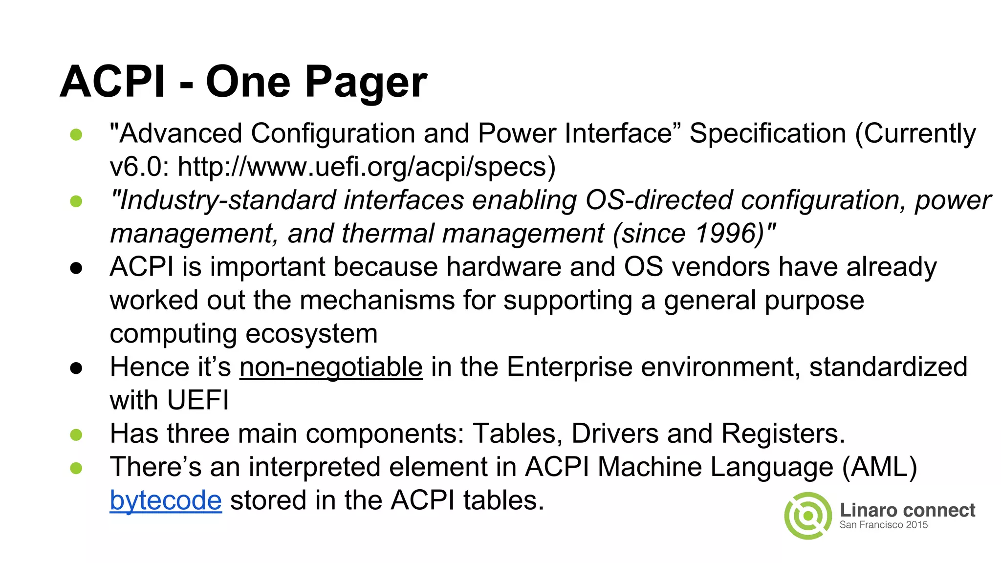 ● "Advanced Configuration and Power Interface” Specification (Currently
v6.0: http://www.uefi.org/acpi/specs)
● "Industry-standard interfaces enabling OS-directed configuration, power
management, and thermal management (since 1996)"
● ACPI is important because hardware and OS vendors have already
worked out the mechanisms for supporting a general purpose
computing ecosystem
● Hence it’s non-negotiable in the Enterprise environment, standardized
with UEFI
● Has three main components: Tables, Drivers and Registers.
● There’s an interpreted element in ACPI Machine Language (AML)
bytecode stored in the ACPI tables.
ACPI - One Pager
 