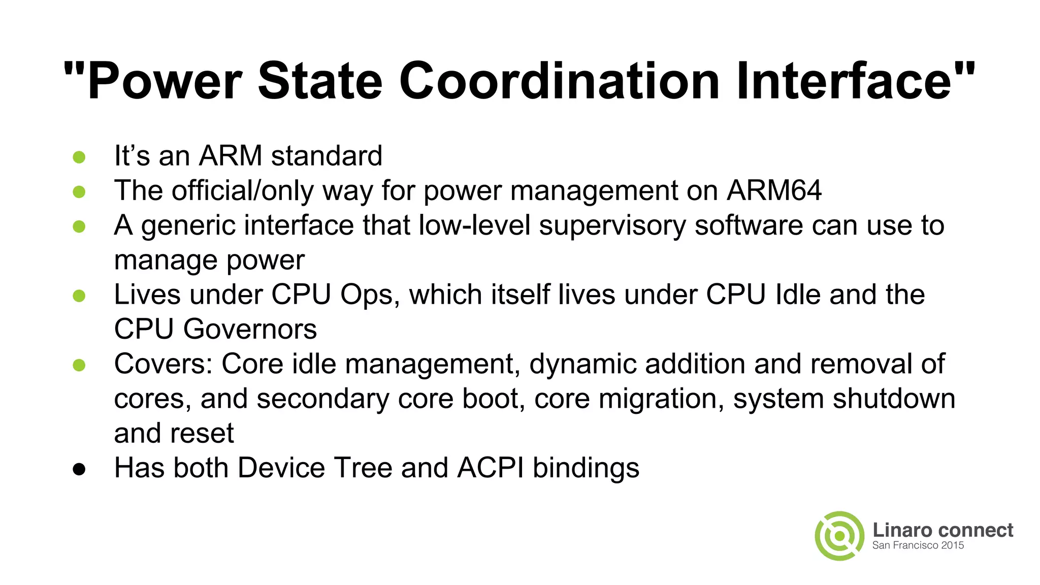 ● It’s an ARM standard
● The official/only way for power management on ARM64
● A generic interface that low-level supervisory software can use to
manage power
● Lives under CPU Ops, which itself lives under CPU Idle and the
CPU Governors
● Covers: Core idle management, dynamic addition and removal of
cores, and secondary core boot, core migration, system shutdown
and reset
● Has both Device Tree and ACPI bindings
"Power State Coordination Interface"
 