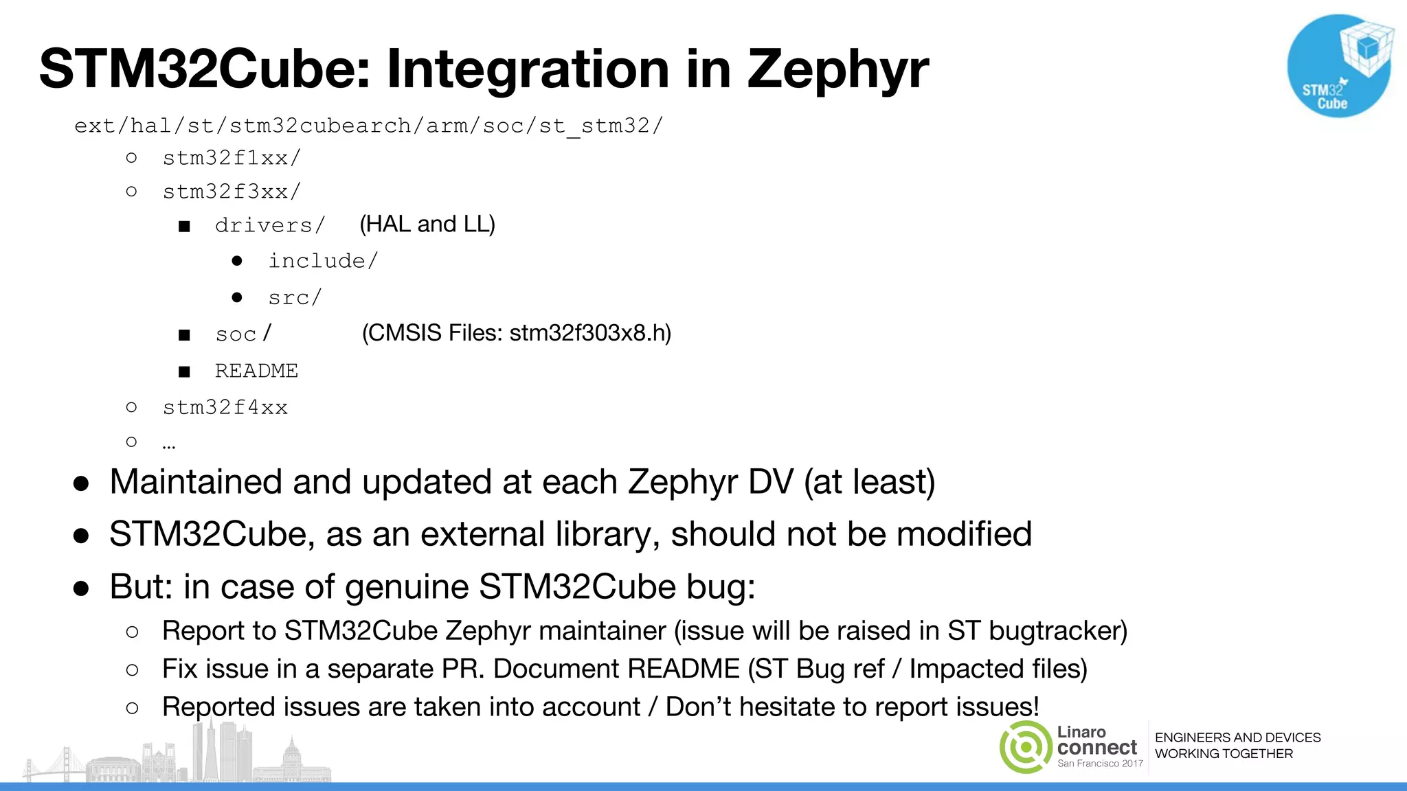 ENGINEERS AND DEVICES
WORKING TOGETHER
STM32Cube: Integration in Zephyr
ext/hal/st/stm32cubearch/arm/soc/st_stm32/
○ stm32f1xx/
○ stm32f3xx/
■ drivers/ (HAL and LL)
● include/
● src/
■ soc / (CMSIS Files: stm32f303x8.h)
■ README
○ stm32f4xx
○ …
● Maintained and updated at each Zephyr DV (at least)
● STM32Cube, as an external library, should not be modified
● But: in case of genuine STM32Cube bug:
○ Report to STM32Cube Zephyr maintainer (issue will be raised in ST bugtracker)
○ Fix issue in a separate PR. Document README (ST Bug ref / Impacted files)
○ Reported issues are taken into account / Don’t hesitate to report issues!
 