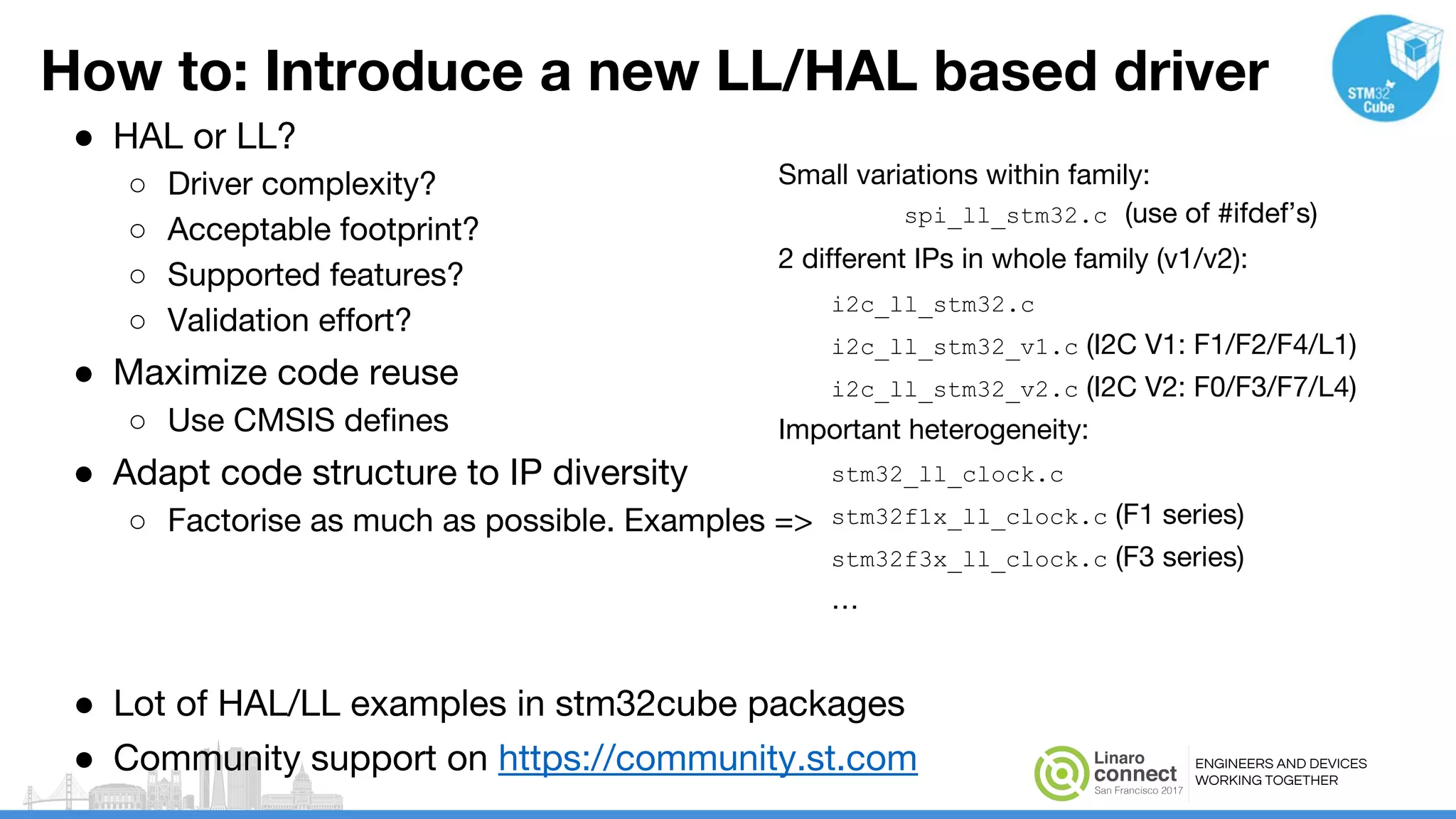 ENGINEERS AND DEVICES
WORKING TOGETHER
How to: Introduce a new LL/HAL based driver
● HAL or LL?
○ Driver complexity?
○ Acceptable footprint?
○ Supported features?
○ Validation effort?
● Maximize code reuse
○ Use CMSIS defines
● Adapt code structure to IP diversity
○ Factorise as much as possible. Examples =>
Small variations within family:
spi_ll_stm32.c (use of #ifdef’s)
2 different IPs in whole family (v1/v2):
i2c_ll_stm32.c
i2c_ll_stm32_v1.c (I2C V1: F1/F2/F4/L1)
i2c_ll_stm32_v2.c (I2C V2: F0/F3/F7/L4)
Important heterogeneity:
stm32_ll_clock.c
stm32f1x_ll_clock.c (F1 series)
stm32f3x_ll_clock.c (F3 series)
…
● Lot of HAL/LL examples in stm32cube packages
● Community support on https://community.st.com
 