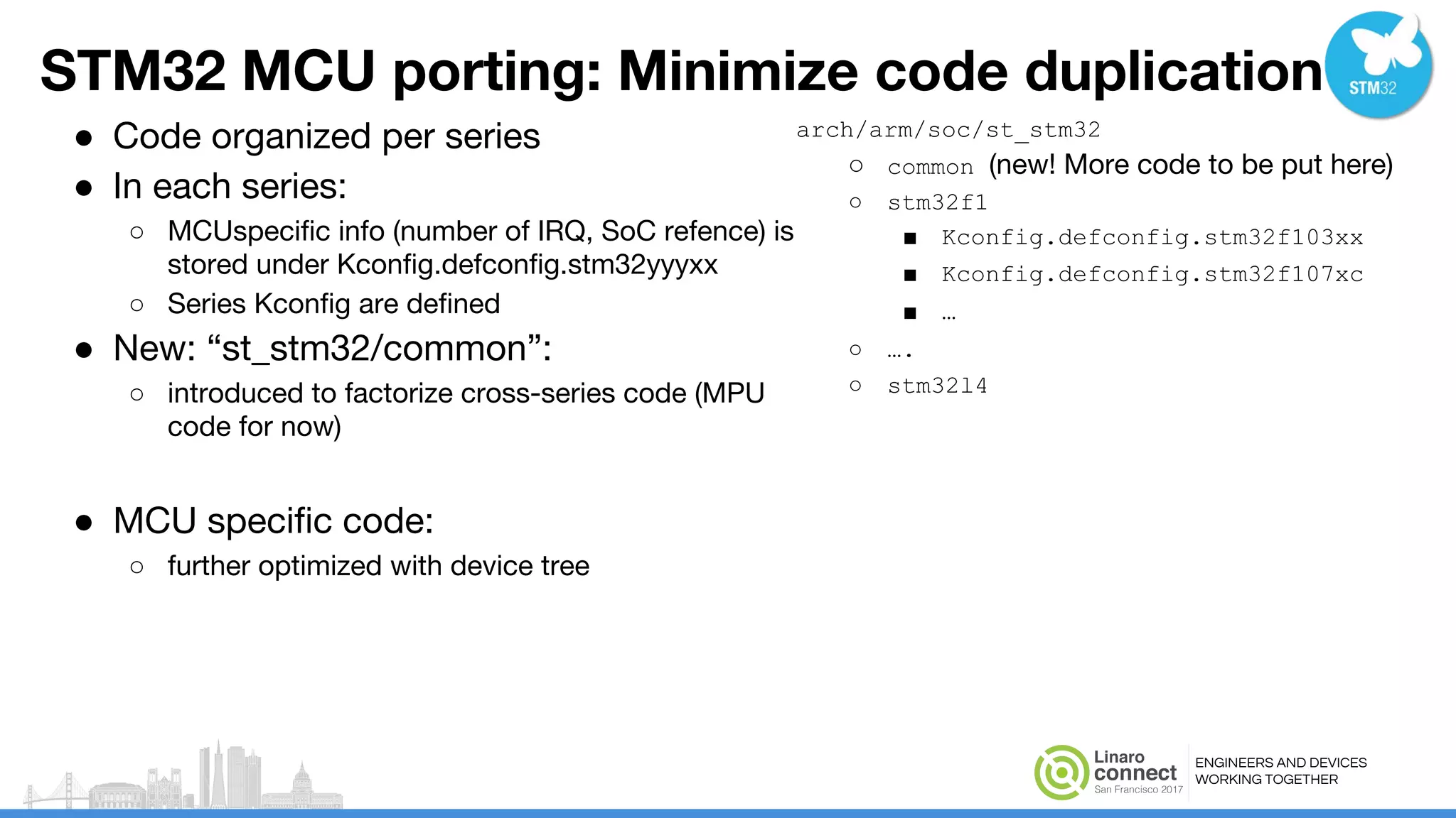 ENGINEERS AND DEVICES
WORKING TOGETHER
STM32 MCU porting: Minimize code duplication
● Code organized per series
● In each series:
○ MCUspecific info (number of IRQ, SoC refence) is
stored under Kconfig.defconfig.stm32yyyxx
○ Series Kconfig are defined
● New: “st_stm32/common”:
○ introduced to factorize cross-series code (MPU
code for now)
● MCU specific code:
○ further optimized with device tree
arch/arm/soc/st_stm32
○ common (new! More code to be put here)
○ stm32f1
■ Kconfig.defconfig.stm32f103xx
■ Kconfig.defconfig.stm32f107xc
■ …
○ ….
○ stm32l4
 