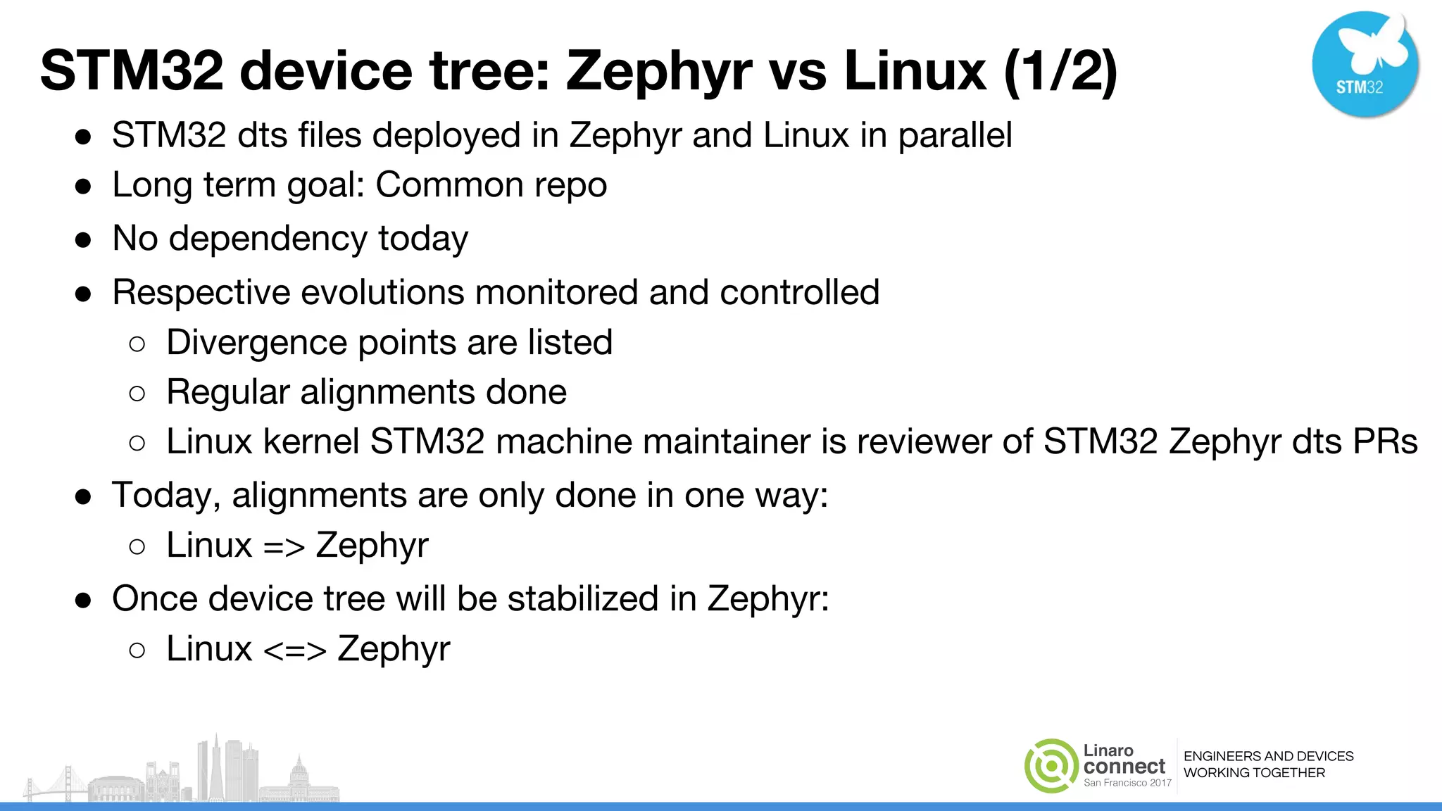 ENGINEERS AND DEVICES
WORKING TOGETHER
STM32 device tree: Zephyr vs Linux (1/2)
● STM32 dts files deployed in Zephyr and Linux in parallel
● Long term goal: Common repo
● No dependency today
● Respective evolutions monitored and controlled
○ Divergence points are listed
○ Regular alignments done
○ Linux kernel STM32 machine maintainer is reviewer of STM32 Zephyr dts PRs
● Today, alignments are only done in one way:
○ Linux => Zephyr
● Once device tree will be stabilized in Zephyr:
○ Linux <=> Zephyr
 