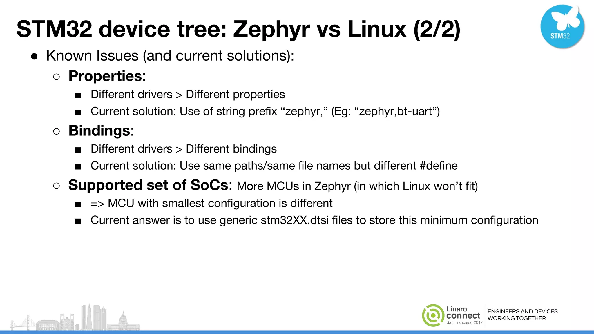 ENGINEERS AND DEVICES
WORKING TOGETHER
STM32 device tree: Zephyr vs Linux (2/2)
● Known Issues (and current solutions):
○ Properties:
■ Different drivers > Different properties
■ Current solution: Use of string prefix “zephyr,” (Eg: “zephyr,bt-uart”)
○ Bindings:
■ Different drivers > Different bindings
■ Current solution: Use same paths/same file names but different #define
○ Supported set of SoCs: More MCUs in Zephyr (in which Linux won’t fit)
■ => MCU with smallest configuration is different
■ Current answer is to use generic stm32XX.dtsi files to store this minimum configuration
 