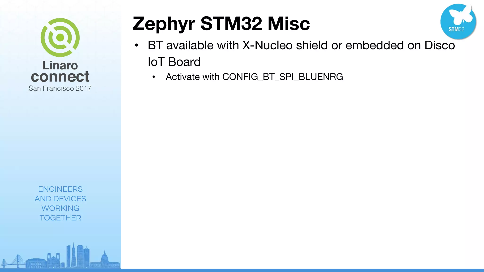 ENGINEERS
AND DEVICES
WORKING
TOGETHER
Zephyr STM32 Misc
• BT available with X-Nucleo shield or embedded on Disco
IoT Board
• Activate with CONFIG_BT_SPI_BLUENRG
 