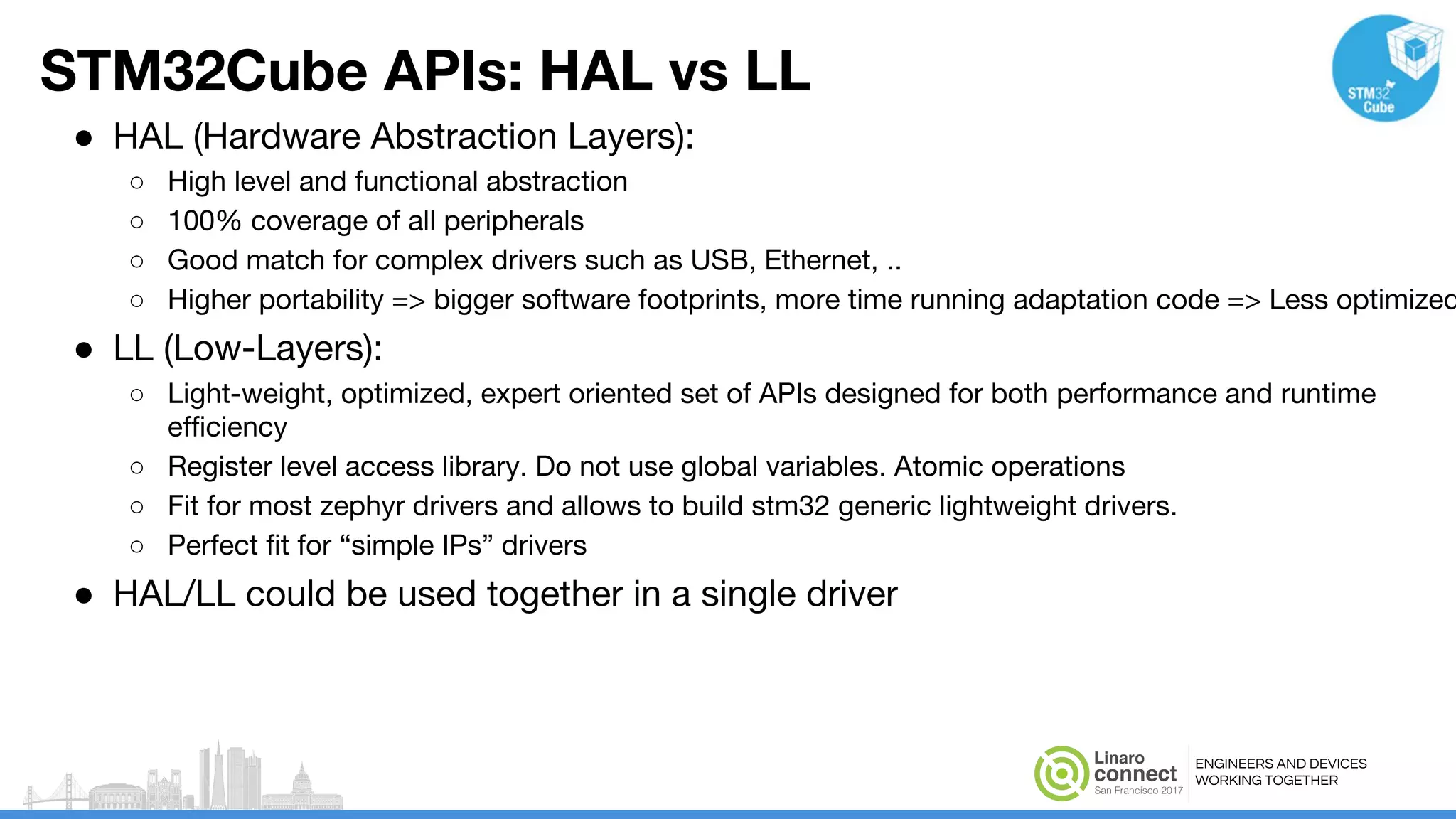 ENGINEERS AND DEVICES
WORKING TOGETHER
STM32Cube APIs: HAL vs LL
● HAL (Hardware Abstraction Layers):
○ High level and functional abstraction
○ 100% coverage of all peripherals
○ Good match for complex drivers such as USB, Ethernet, ..
○ Higher portability => bigger software footprints, more time running adaptation code => Less optimized
● LL (Low-Layers):
○ Light-weight, optimized, expert oriented set of APIs designed for both performance and runtime
efficiency
○ Register level access library. Do not use global variables. Atomic operations
○ Fit for most zephyr drivers and allows to build stm32 generic lightweight drivers.
○ Perfect fit for “simple IPs” drivers
● HAL/LL could be used together in a single driver
 