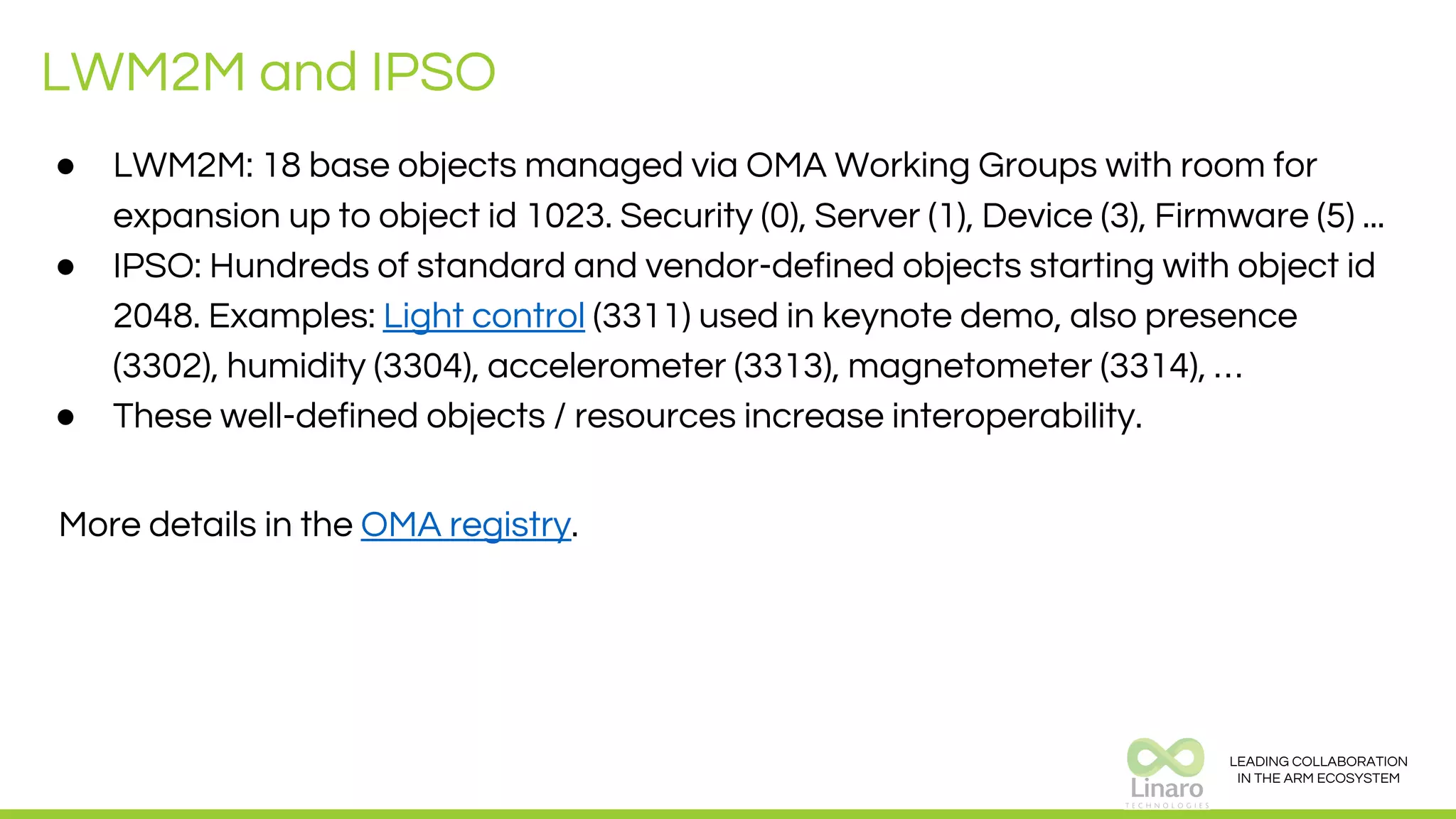 LEADING COLLABORATION
IN THE ARM ECOSYSTEM
LWM2M and IPSO
● LWM2M: 18 base objects managed via OMA Working Groups with room for
expansion up to object id 1023. Security (0), Server (1), Device (3), Firmware (5) ...
● IPSO: Hundreds of standard and vendor-defined objects starting with object id
2048. Examples: Light control (3311) used in keynote demo, also presence
(3302), humidity (3304), accelerometer (3313), magnetometer (3314), …
● These well-defined objects / resources increase interoperability.
More details in the OMA registry.
 