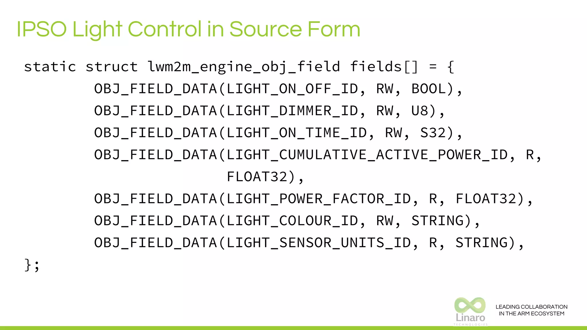 LEADING COLLABORATION
IN THE ARM ECOSYSTEM
IPSO Light Control in Source Form
static struct lwm2m_engine_obj_field fields[] = {
OBJ_FIELD_DATA(LIGHT_ON_OFF_ID, RW, BOOL),
OBJ_FIELD_DATA(LIGHT_DIMMER_ID, RW, U8),
OBJ_FIELD_DATA(LIGHT_ON_TIME_ID, RW, S32),
OBJ_FIELD_DATA(LIGHT_CUMULATIVE_ACTIVE_POWER_ID, R,
FLOAT32),
OBJ_FIELD_DATA(LIGHT_POWER_FACTOR_ID, R, FLOAT32),
OBJ_FIELD_DATA(LIGHT_COLOUR_ID, RW, STRING),
OBJ_FIELD_DATA(LIGHT_SENSOR_UNITS_ID, R, STRING),
};
 