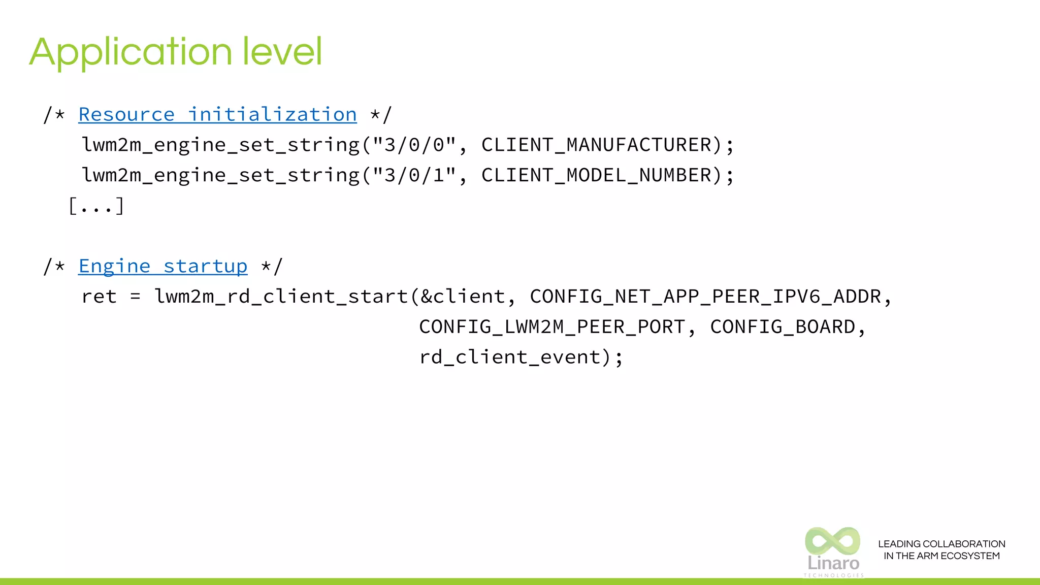 LEADING COLLABORATION
IN THE ARM ECOSYSTEM
Application level
/* Resource initialization */
lwm2m_engine_set_string("3/0/0", CLIENT_MANUFACTURER);
lwm2m_engine_set_string("3/0/1", CLIENT_MODEL_NUMBER);
[...]
/* Engine startup */
ret = lwm2m_rd_client_start(&client, CONFIG_NET_APP_PEER_IPV6_ADDR,
CONFIG_LWM2M_PEER_PORT, CONFIG_BOARD,
rd_client_event);
 