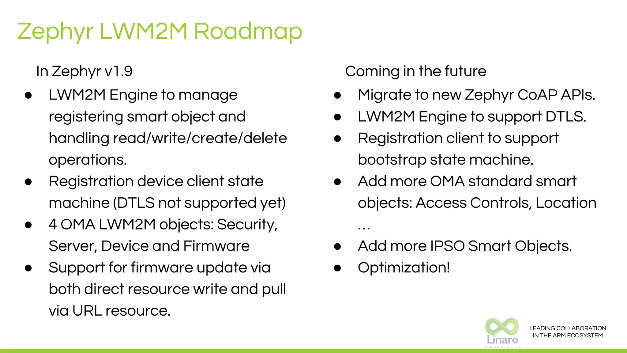 LEADING COLLABORATION
IN THE ARM ECOSYSTEM
Zephyr LWM2M Roadmap
In Zephyr v1.9
● LWM2M Engine to manage
registering smart object and
handling read/write/create/delete
operations.
● Registration device client state
machine (DTLS not supported yet)
● 4 OMA LWM2M objects: Security,
Server, Device and Firmware
● Support for firmware update via
both direct resource write and pull
via URL resource.
Coming in the future
● Migrate to new Zephyr CoAP APIs.
● LWM2M Engine to support DTLS.
● Registration client to support
bootstrap state machine.
● Add more OMA standard smart
objects: Access Controls, Location
…
● Add more IPSO Smart Objects.
● Optimization!
 