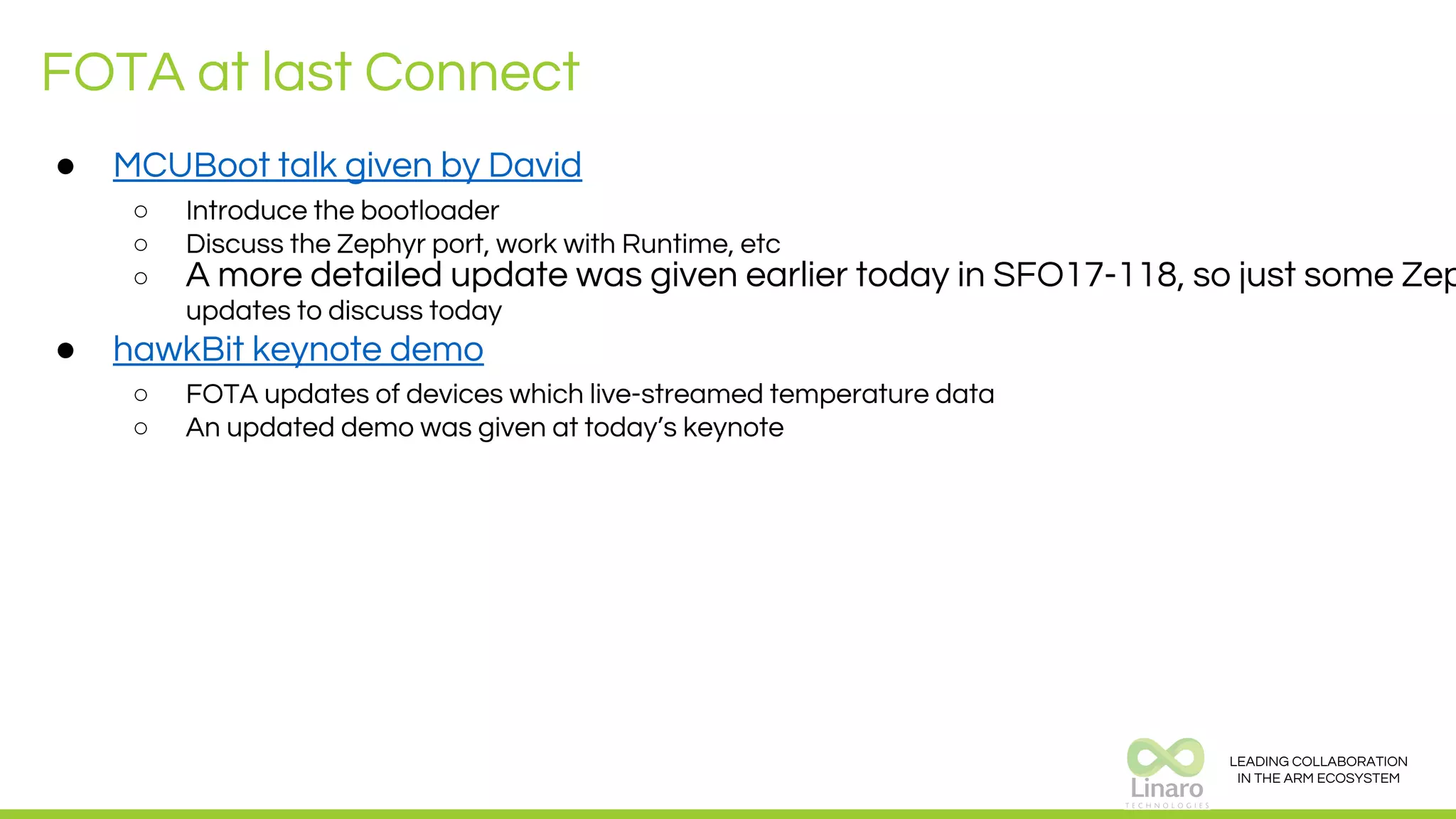 LEADING COLLABORATION
IN THE ARM ECOSYSTEM
FOTA at last Connect
● MCUBoot talk given by David
○ Introduce the bootloader
○ Discuss the Zephyr port, work with Runtime, etc
○ A more detailed update was given earlier today in SFO17-118, so just some Zep
updates to discuss today
● hawkBit keynote demo
○ FOTA updates of devices which live-streamed temperature data
○ An updated demo was given at today’s keynote
 