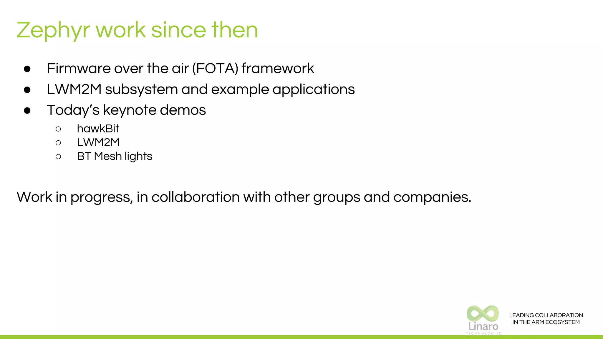 LEADING COLLABORATION
IN THE ARM ECOSYSTEM
Zephyr work since then
● Firmware over the air (FOTA) framework
● LWM2M subsystem and example applications
● Today’s keynote demos
○ hawkBit
○ LWM2M
○ BT Mesh lights
Work in progress, in collaboration with other groups and companies.
 