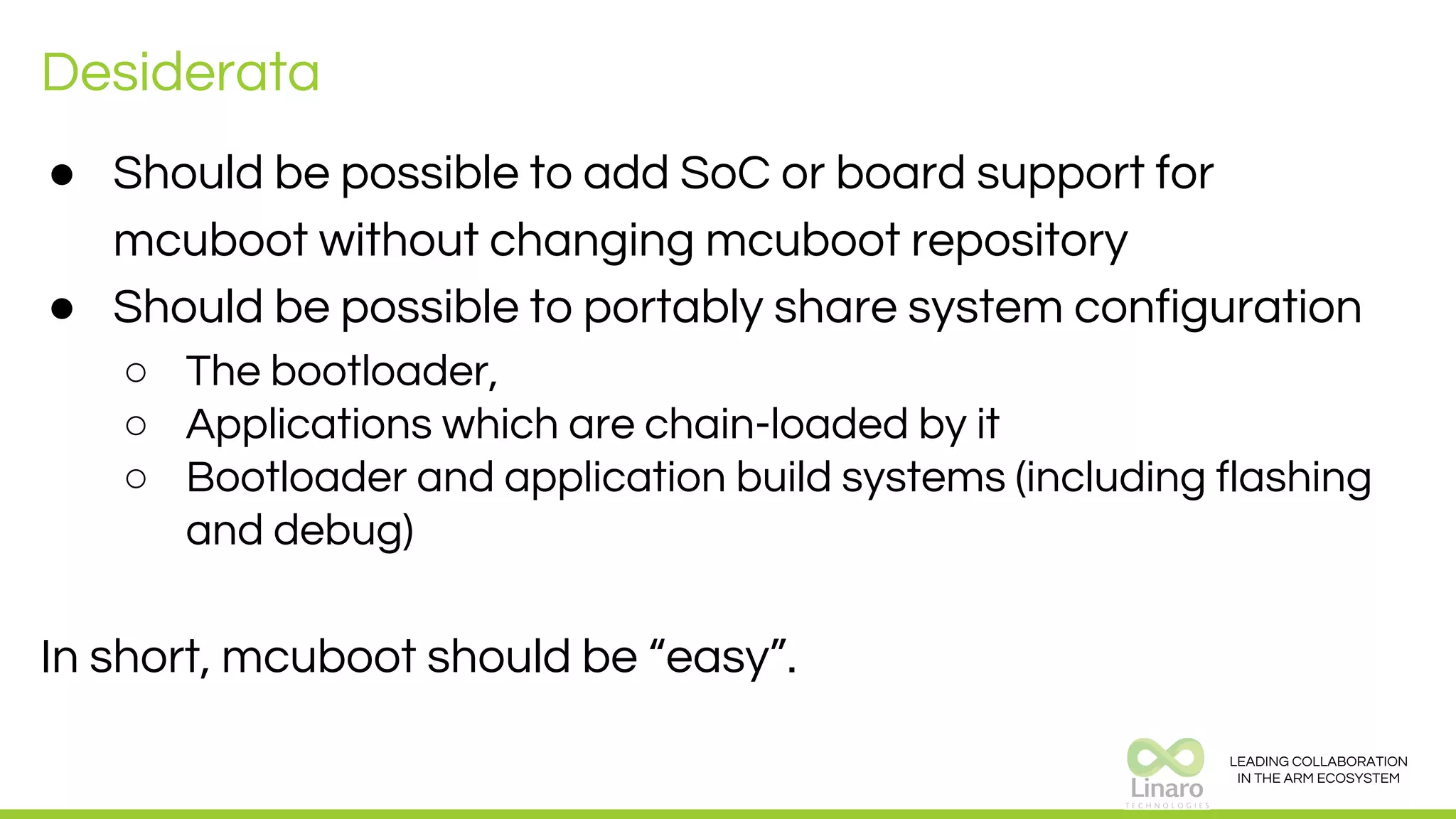 LEADING COLLABORATION
IN THE ARM ECOSYSTEM
Desiderata
● Should be possible to add SoC or board support for
mcuboot without changing mcuboot repository
● Should be possible to portably share system configuration
○ The bootloader,
○ Applications which are chain-loaded by it
○ Bootloader and application build systems (including flashing
and debug)
In short, mcuboot should be “easy”.
 