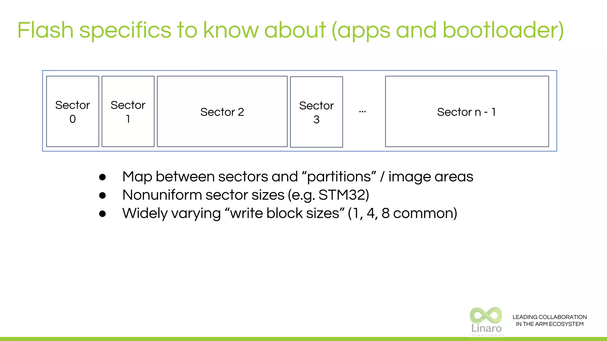 LEADING COLLABORATION
IN THE ARM ECOSYSTEM
Flash specifics to know about (apps and bootloader)
Sector
0
Sector
1
Sector 2 Sector n - 1...Sector
3
● Map between sectors and “partitions” / image areas
● Nonuniform sector sizes (e.g. STM32)
● Widely varying “write block sizes” (1, 4, 8 common)
 