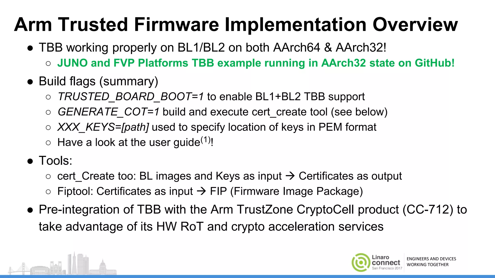 ENGINEERS AND DEVICES
WORKING TOGETHER
Arm Trusted Firmware Implementation Overview
● TBB working properly on BL1/BL2 on both AArch64 & AArch32!
○ JUNO and FVP Platforms TBB example running in AArch32 state on GitHub!
● Build flags (summary)
○ TRUSTED_BOARD_BOOT=1 to enable BL1+BL2 TBB support
○ GENERATE_COT=1 build and execute cert_create tool (see below)
○ XXX_KEYS=[path] used to specify location of keys in PEM format
○ Have a look at the user guide(1)!
● Tools:
○ cert_Create too: BL images and Keys as input  Certificates as output
○ Fiptool: Certificates as input  FIP (Firmware Image Package)
● Pre-integration of TBB with the Arm TrustZone CryptoCell product (CC-712) to
take advantage of its HW RoT and crypto acceleration services
 