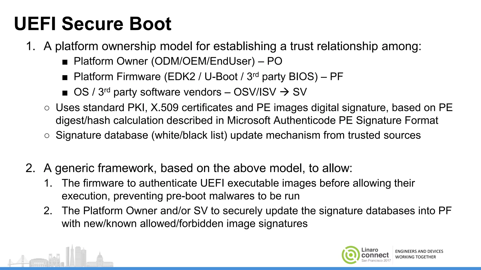 ENGINEERS AND DEVICES
WORKING TOGETHER
UEFI Secure Boot
1. A platform ownership model for establishing a trust relationship among:
■ Platform Owner (ODM/OEM/EndUser) – PO
■ Platform Firmware (EDK2 / U-Boot / 3rd party BIOS) – PF
■ OS / 3rd party software vendors – OSV/ISV  SV
○ Uses standard PKI, X.509 certificates and PE images digital signature, based on PE
digest/hash calculation described in Microsoft Authenticode PE Signature Format
○ Signature database (white/black list) update mechanism from trusted sources
2. A generic framework, based on the above model, to allow:
1. The firmware to authenticate UEFI executable images before allowing their
execution, preventing pre-boot malwares to be run
2. The Platform Owner and/or SV to securely update the signature databases into PF
with new/known allowed/forbidden image signatures
 