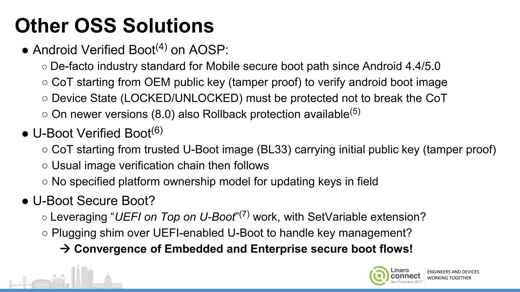 ENGINEERS AND DEVICES
WORKING TOGETHER
Other OSS Solutions
● Android Verified Boot(4) on AOSP:
○ De-facto industry standard for Mobile secure boot path since Android 4.4/5.0
○ CoT starting from OEM public key (tamper proof) to verify android boot image
○ Device State (LOCKED/UNLOCKED) must be protected not to break the CoT
○ On newer versions (8.0) also Rollback protection available(5)
● U-Boot Verified Boot(6)
○ CoT starting from trusted U-Boot image (BL33) carrying initial public key (tamper proof)
○ Usual image verification chain then follows
○ No specified platform ownership model for updating keys in field
● U-Boot Secure Boot?
○ Leveraging “UEFI on Top on U-Boot”(7) work, with SetVariable extension?
○ Plugging shim over UEFI-enabled U-Boot to handle key management?
 Convergence of Embedded and Enterprise secure boot flows!
 