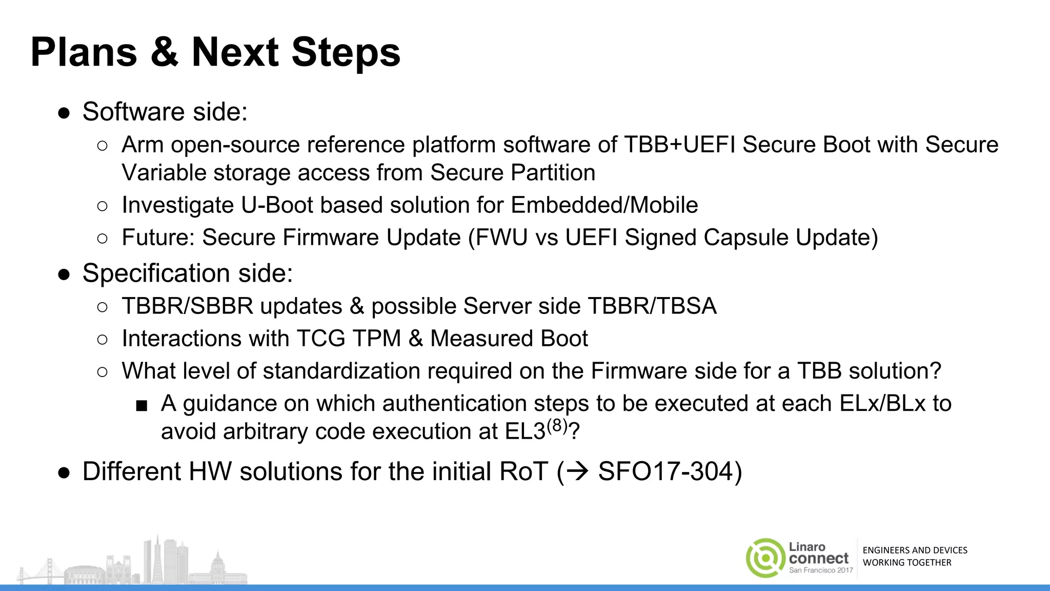 ENGINEERS AND DEVICES
WORKING TOGETHER
Plans & Next Steps
● Software side:
○ Arm open-source reference platform software of TBB+UEFI Secure Boot with Secure
Variable storage access from Secure Partition
○ Investigate U-Boot based solution for Embedded/Mobile
○ Future: Secure Firmware Update (FWU vs UEFI Signed Capsule Update)
● Specification side:
○ TBBR/SBBR updates & possible Server side TBBR/TBSA
○ Interactions with TCG TPM & Measured Boot
○ What level of standardization required on the Firmware side for a TBB solution?
■ A guidance on which authentication steps to be executed at each ELx/BLx to
avoid arbitrary code execution at EL3(8)?
● Different HW solutions for the initial RoT ( SFO17-304)
 