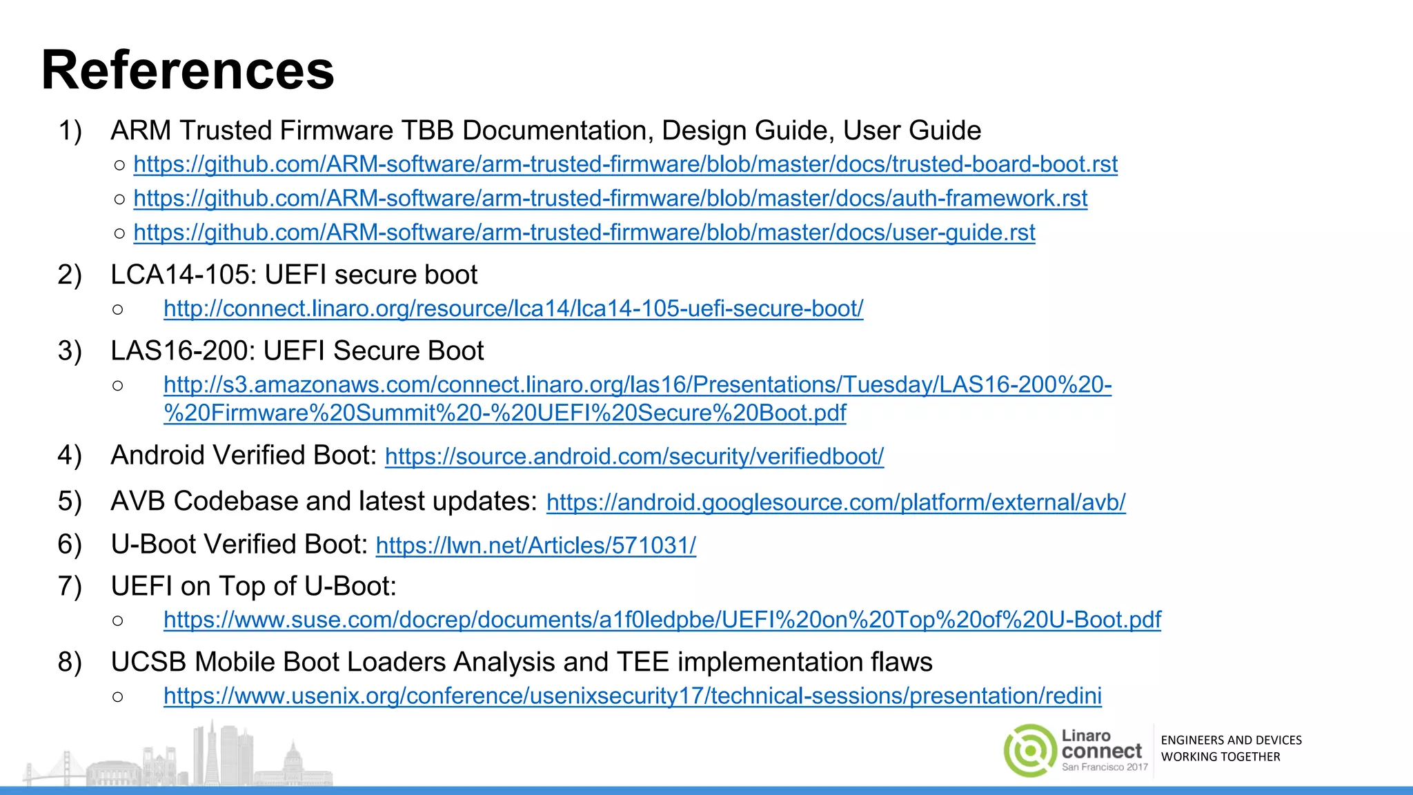 ENGINEERS AND DEVICES
WORKING TOGETHER
References
1) ARM Trusted Firmware TBB Documentation, Design Guide, User Guide
○ https://github.com/ARM-software/arm-trusted-firmware/blob/master/docs/trusted-board-boot.rst
○ https://github.com/ARM-software/arm-trusted-firmware/blob/master/docs/auth-framework.rst
○ https://github.com/ARM-software/arm-trusted-firmware/blob/master/docs/user-guide.rst
2) LCA14-105: UEFI secure boot
○ http://connect.linaro.org/resource/lca14/lca14-105-uefi-secure-boot/
3) LAS16-200: UEFI Secure Boot
○ http://s3.amazonaws.com/connect.linaro.org/las16/Presentations/Tuesday/LAS16-200%20-
%20Firmware%20Summit%20-%20UEFI%20Secure%20Boot.pdf
4) Android Verified Boot: https://source.android.com/security/verifiedboot/
5) AVB Codebase and latest updates: https://android.googlesource.com/platform/external/avb/
6) U-Boot Verified Boot: https://lwn.net/Articles/571031/
7) UEFI on Top of U-Boot:
○ https://www.suse.com/docrep/documents/a1f0ledpbe/UEFI%20on%20Top%20of%20U-Boot.pdf
8) UCSB Mobile Boot Loaders Analysis and TEE implementation flaws
○ https://www.usenix.org/conference/usenixsecurity17/technical-sessions/presentation/redini
 