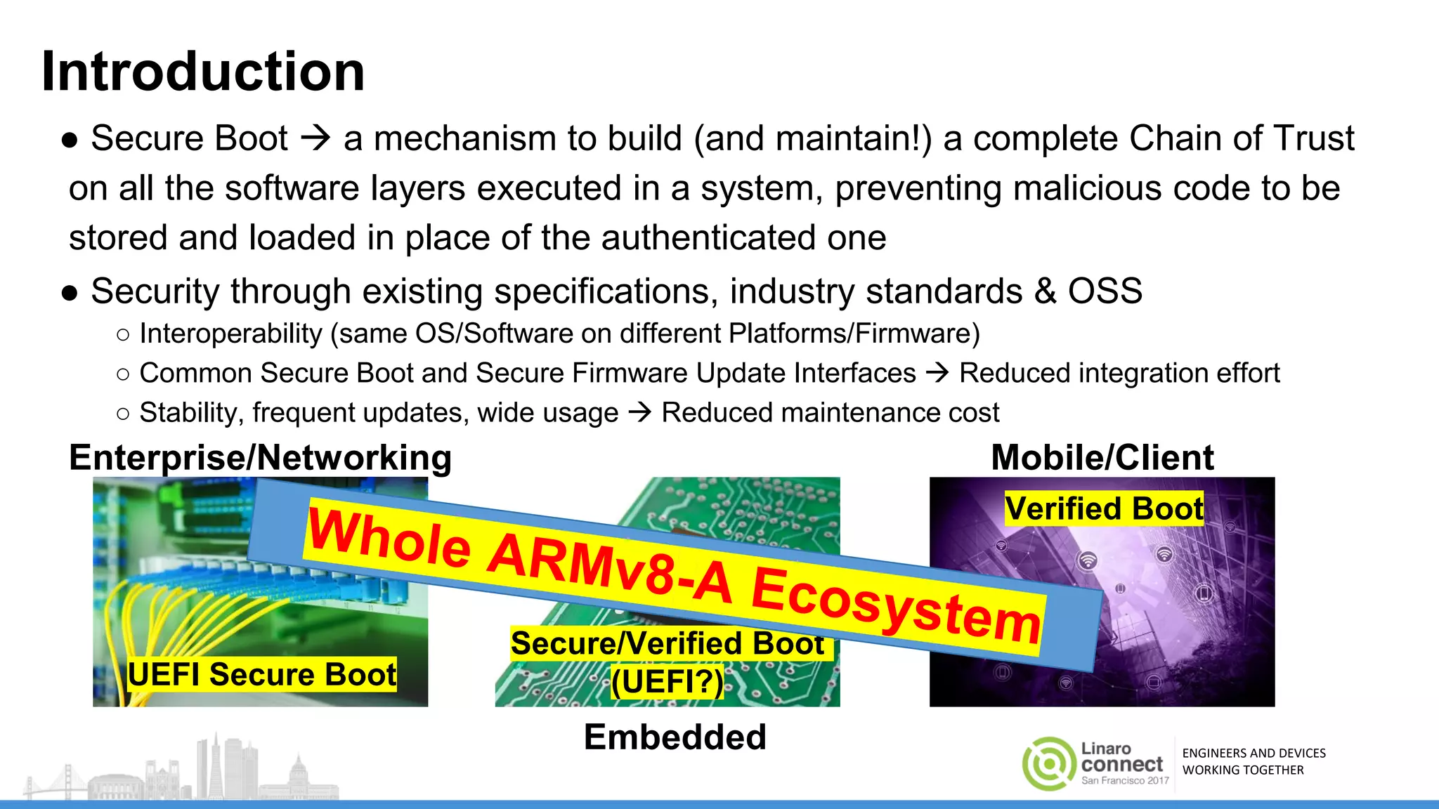 ENGINEERS AND DEVICES
WORKING TOGETHER
Introduction
● Secure Boot  a mechanism to build (and maintain!) a complete Chain of Trust
on all the software layers executed in a system, preventing malicious code to be
stored and loaded in place of the authenticated one
● Security through existing specifications, industry standards & OSS
○ Interoperability (same OS/Software on different Platforms/Firmware)
○ Common Secure Boot and Secure Firmware Update Interfaces  Reduced integration effort
○ Stability, frequent updates, wide usage  Reduced maintenance cost
Enterprise/Networking
Embedded
Mobile/Client
UEFI Secure Boot
Secure/Verified Boot
(UEFI?)
Verified Boot
 