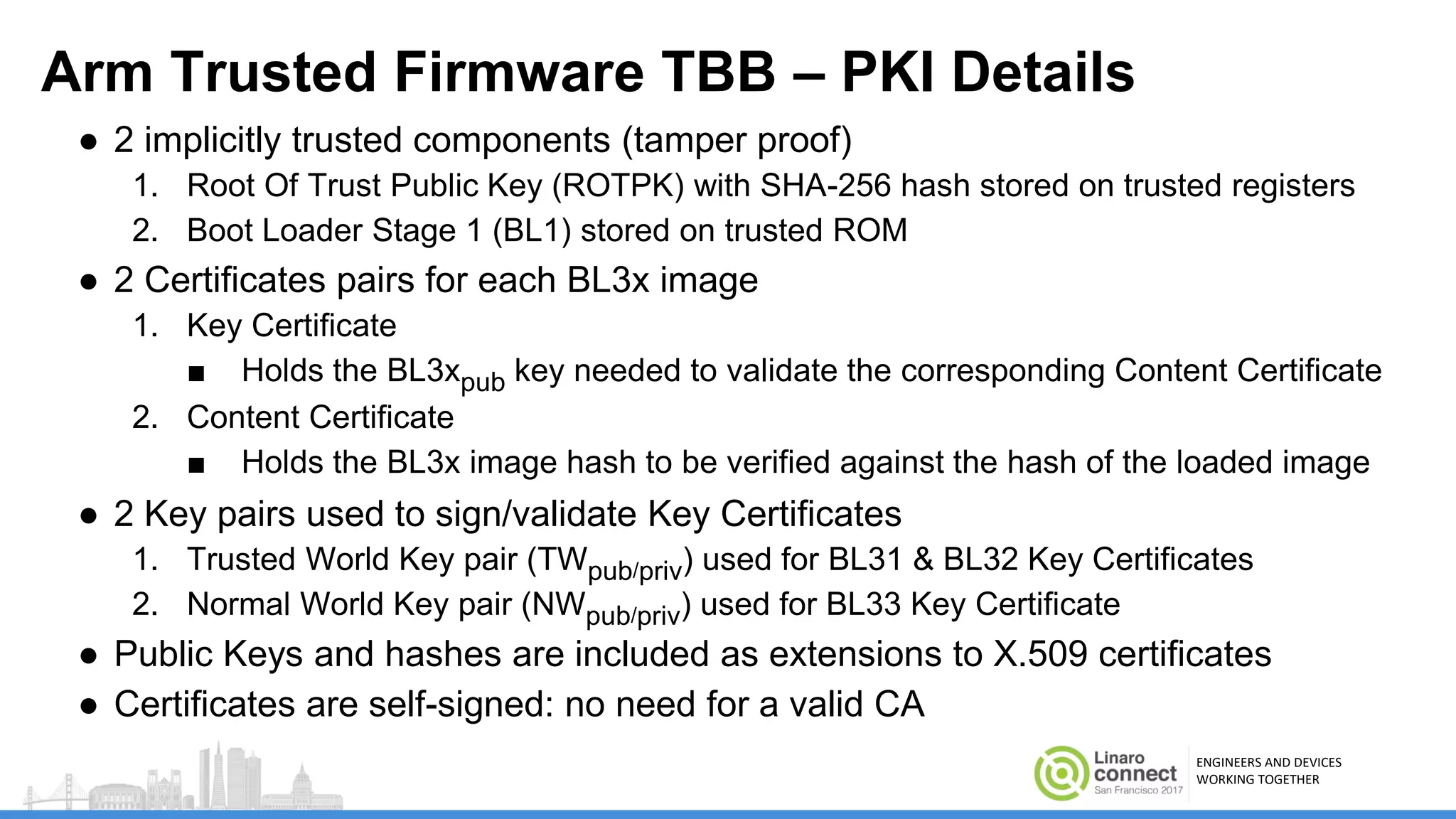 ENGINEERS AND DEVICES
WORKING TOGETHER
Arm Trusted Firmware TBB – PKI Details
● 2 implicitly trusted components (tamper proof)
1. Root Of Trust Public Key (ROTPK) with SHA-256 hash stored on trusted registers
2. Boot Loader Stage 1 (BL1) stored on trusted ROM
● 2 Certificates pairs for each BL3x image
1. Key Certificate
■ Holds the BL3xpub key needed to validate the corresponding Content Certificate
2. Content Certificate
■ Holds the BL3x image hash to be verified against the hash of the loaded image
● 2 Key pairs used to sign/validate Key Certificates
1. Trusted World Key pair (TWpub/priv) used for BL31 & BL32 Key Certificates
2. Normal World Key pair (NWpub/priv) used for BL33 Key Certificate
● Public Keys and hashes are included as extensions to X.509 certificates
● Certificates are self-signed: no need for a valid CA
 