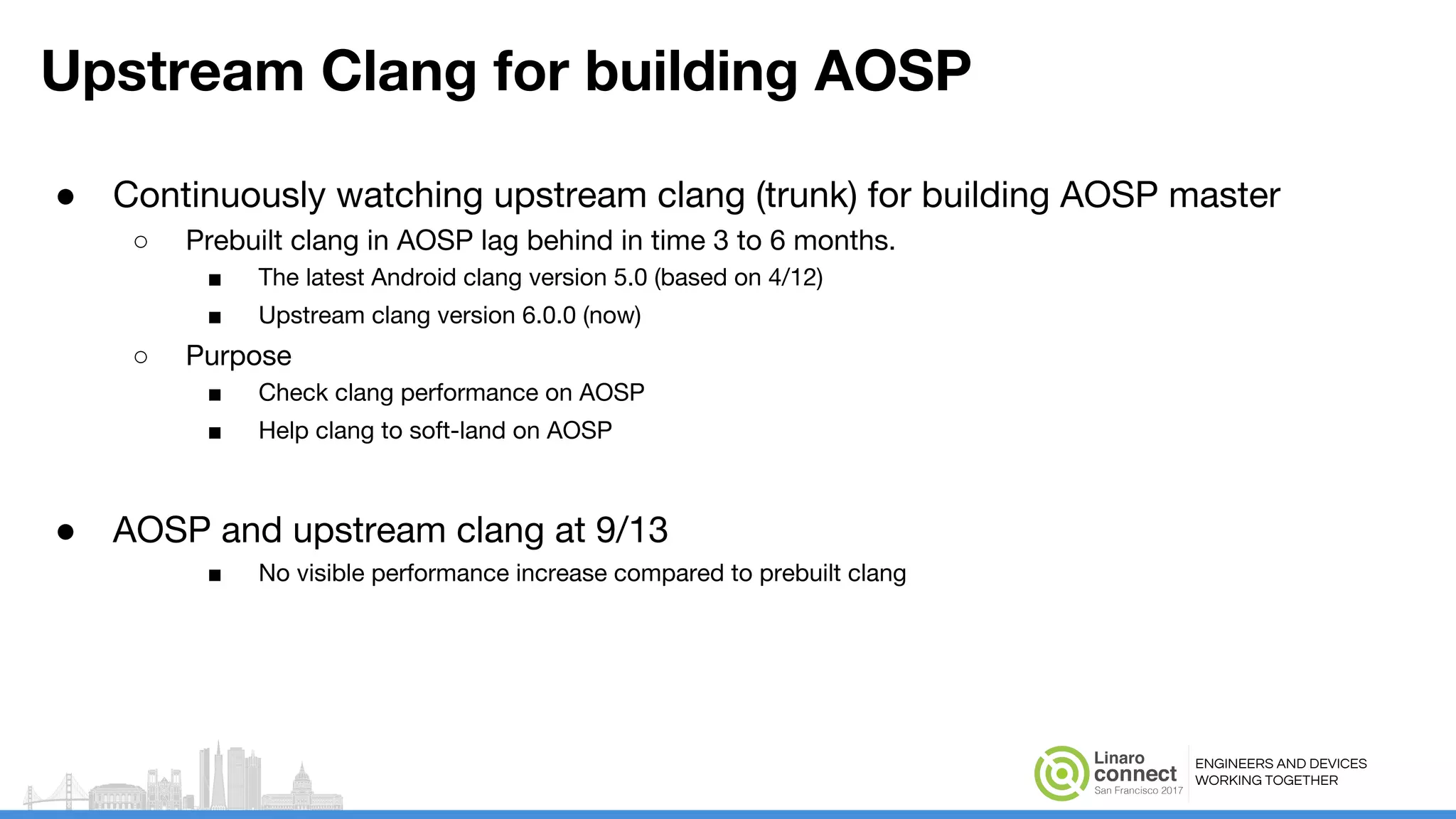 ENGINEERS AND DEVICES
WORKING TOGETHER
Upstream Clang for building AOSP
● Continuously watching upstream clang (trunk) for building AOSP master
○ Prebuilt clang in AOSP lag behind in time 3 to 6 months.
■ The latest Android clang version 5.0 (based on 4/12)
■ Upstream clang version 6.0.0 (now)
○ Purpose
■ Check clang performance on AOSP
■ Help clang to soft-land on AOSP
● AOSP and upstream clang at 9/13
■ No visible performance increase compared to prebuilt clang
 