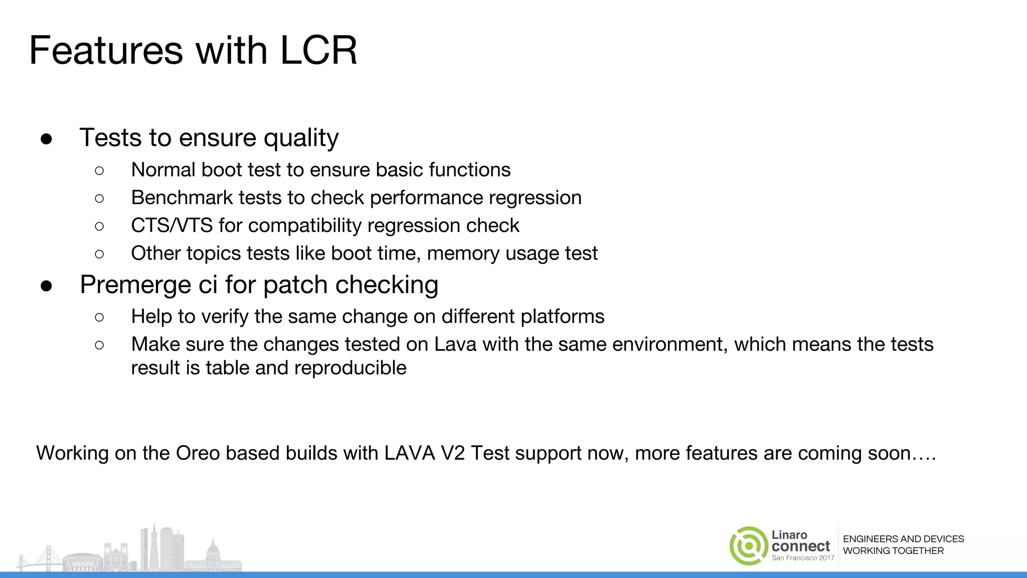 ENGINEERS AND DEVICES
WORKING TOGETHER
Features with LCR
● Tests to ensure quality
○ Normal boot test to ensure basic functions
○ Benchmark tests to check performance regression
○ CTS/VTS for compatibility regression check
○ Other topics tests like boot time, memory usage test
● Premerge ci for patch checking
○ Help to verify the same change on different platforms
○ Make sure the changes tested on Lava with the same environment, which means the tests
result is table and reproducible
Working on the Oreo based builds with LAVA V2 Test support now, more features are coming soon….
 