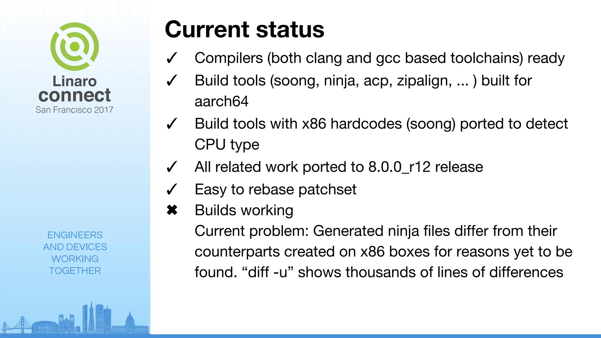 ENGINEERS
AND DEVICES
WORKING
TOGETHER
Current status
✓ Compilers (both clang and gcc based toolchains) ready
✓ Build tools (soong, ninja, acp, zipalign, ... ) built for
aarch64
✓ Build tools with x86 hardcodes (soong) ported to detect
CPU type
✓ All related work ported to 8.0.0_r12 release
✓ Easy to rebase patchset
✖ Builds working
Current problem: Generated ninja files differ from their
counterparts created on x86 boxes for reasons yet to be
found. “diff -u” shows thousands of lines of differences
 