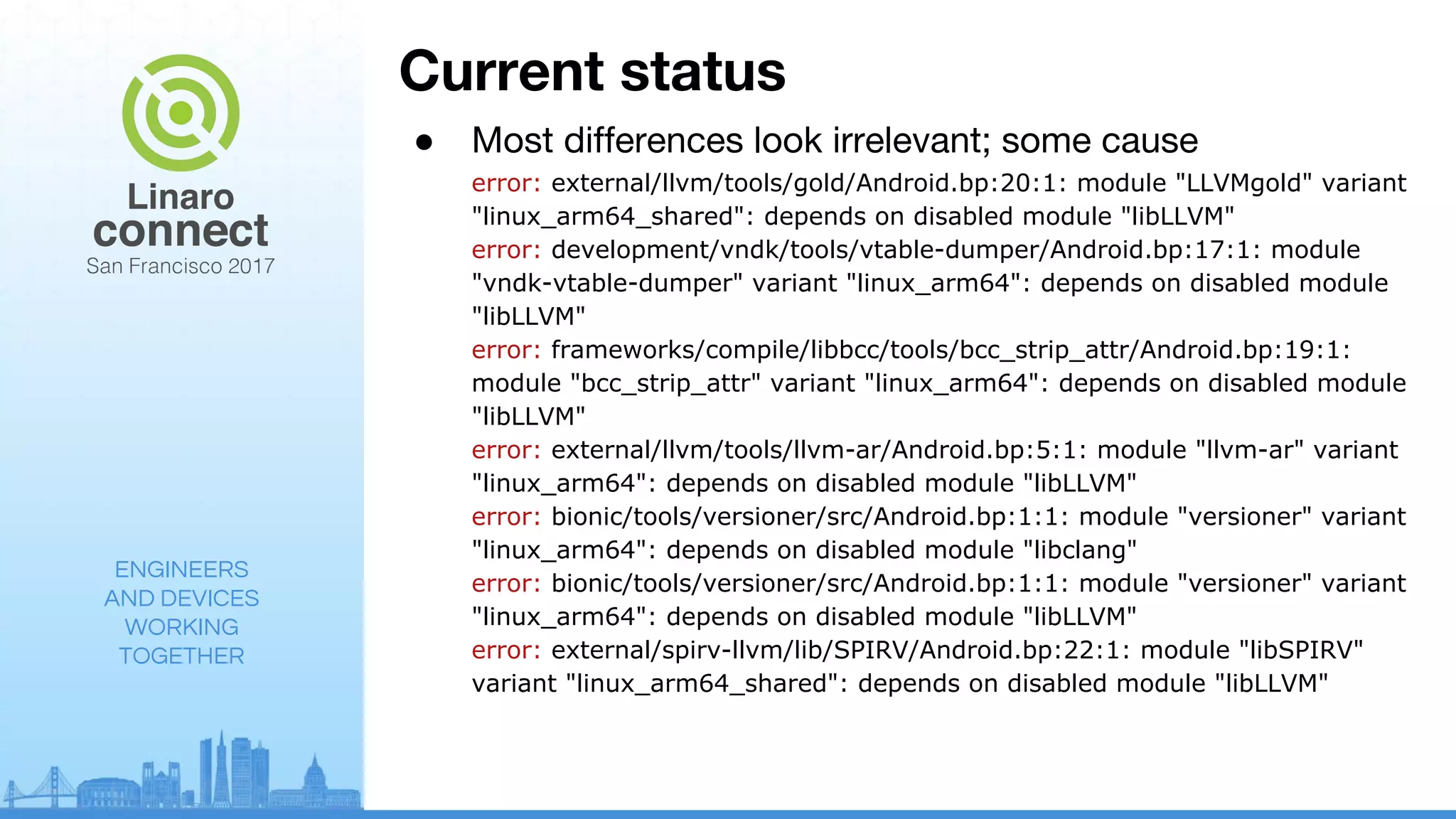 ENGINEERS
AND DEVICES
WORKING
TOGETHER
Current status
● Most differences look irrelevant; some cause
error: external/llvm/tools/gold/Android.bp:20:1: module "LLVMgold" variant
"linux_arm64_shared": depends on disabled module "libLLVM"
error: development/vndk/tools/vtable-dumper/Android.bp:17:1: module
"vndk-vtable-dumper" variant "linux_arm64": depends on disabled module
"libLLVM"
error: frameworks/compile/libbcc/tools/bcc_strip_attr/Android.bp:19:1:
module "bcc_strip_attr" variant "linux_arm64": depends on disabled module
"libLLVM"
error: external/llvm/tools/llvm-ar/Android.bp:5:1: module "llvm-ar" variant
"linux_arm64": depends on disabled module "libLLVM"
error: bionic/tools/versioner/src/Android.bp:1:1: module "versioner" variant
"linux_arm64": depends on disabled module "libclang"
error: bionic/tools/versioner/src/Android.bp:1:1: module "versioner" variant
"linux_arm64": depends on disabled module "libLLVM"
error: external/spirv-llvm/lib/SPIRV/Android.bp:22:1: module "libSPIRV"
variant "linux_arm64_shared": depends on disabled module "libLLVM"
 