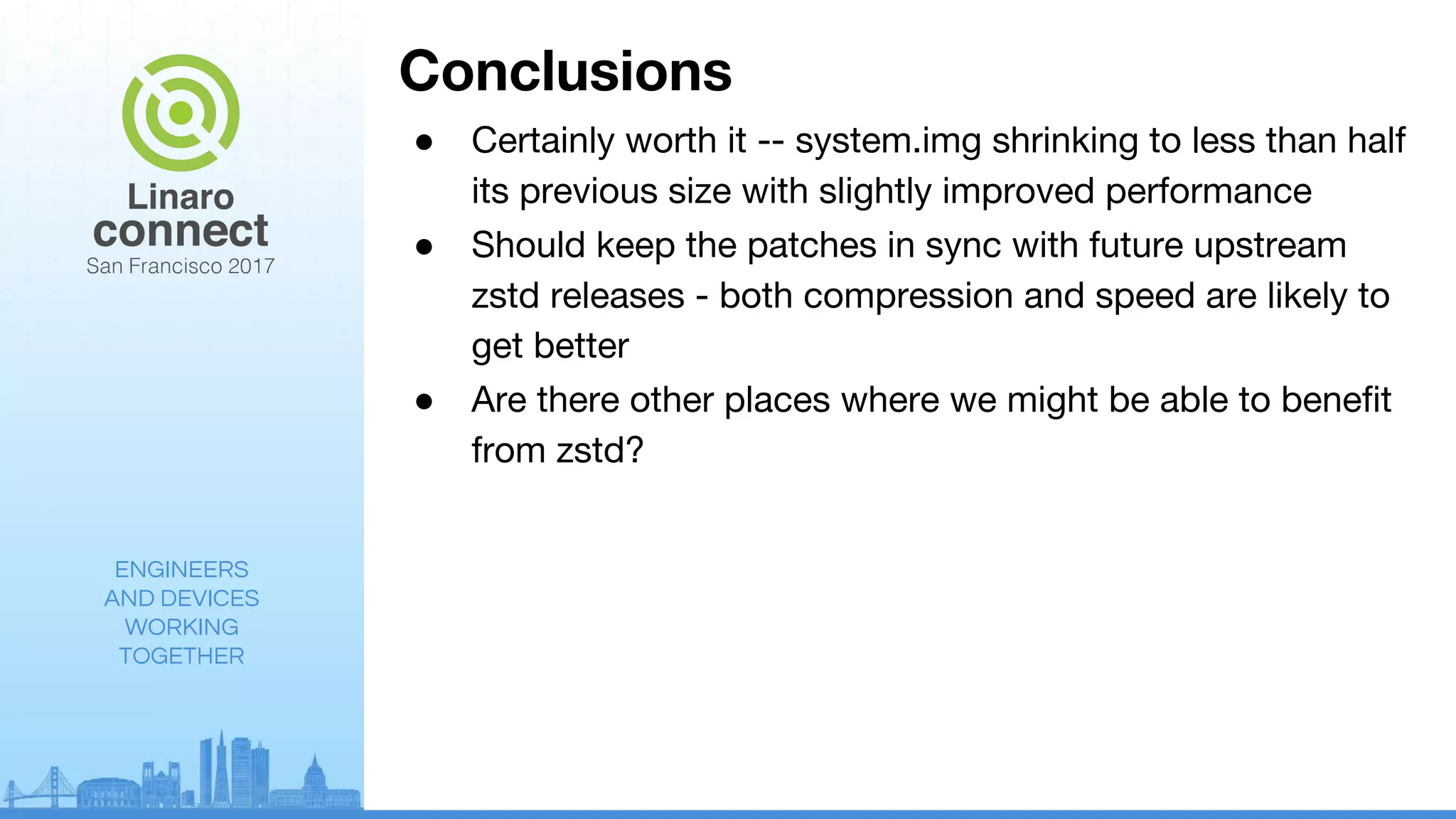 ENGINEERS
AND DEVICES
WORKING
TOGETHER
Conclusions
● Certainly worth it -- system.img shrinking to less than half
its previous size with slightly improved performance
● Should keep the patches in sync with future upstream
zstd releases - both compression and speed are likely to
get better
● Are there other places where we might be able to benefit
from zstd?
 
