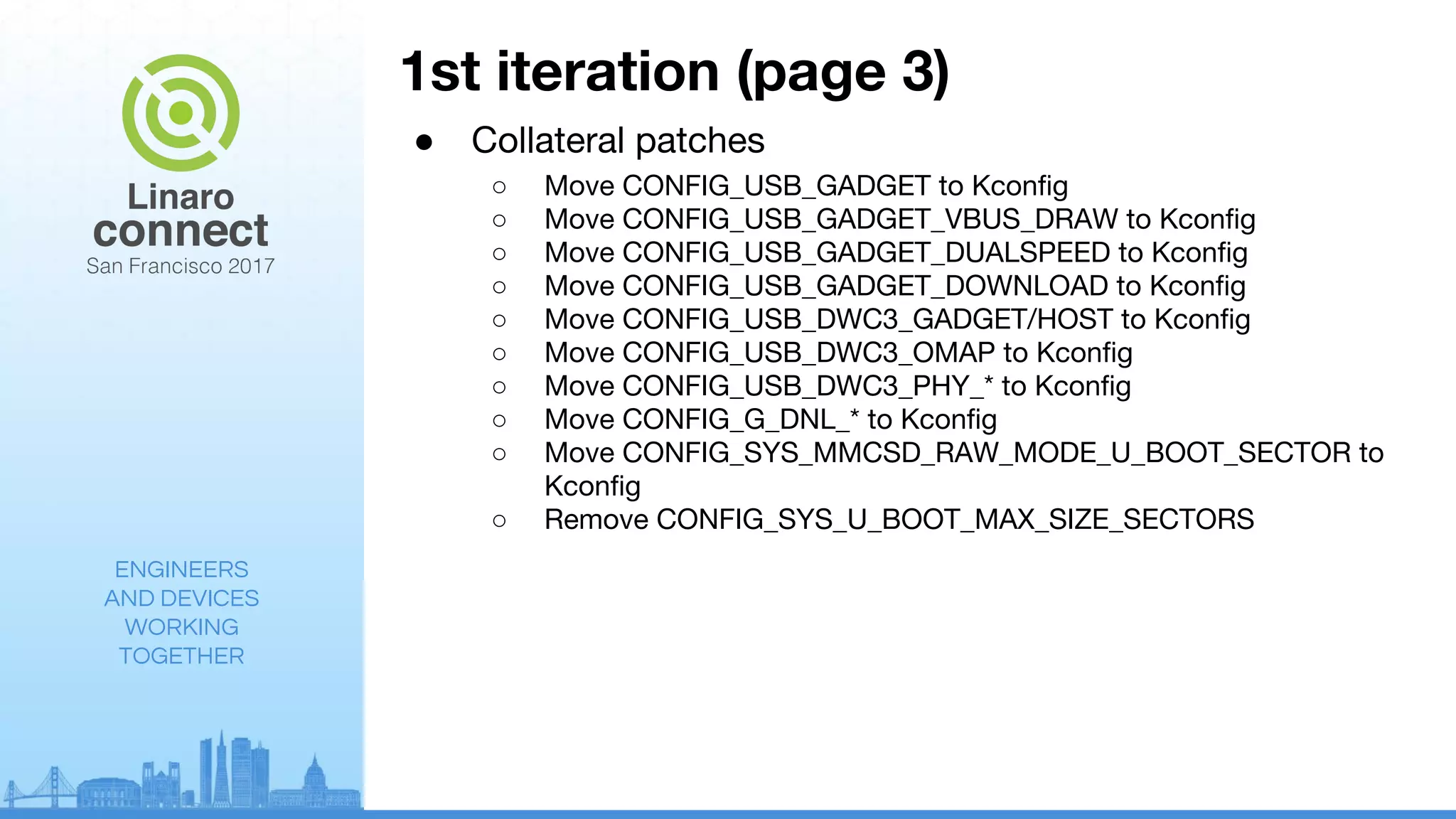ENGINEERS
AND DEVICES
WORKING
TOGETHER
1st iteration (page 3)
● Collateral patches
○ Move CONFIG_USB_GADGET to Kconfig
○ Move CONFIG_USB_GADGET_VBUS_DRAW to Kconfig
○ Move CONFIG_USB_GADGET_DUALSPEED to Kconfig
○ Move CONFIG_USB_GADGET_DOWNLOAD to Kconfig
○ Move CONFIG_USB_DWC3_GADGET/HOST to Kconfig
○ Move CONFIG_USB_DWC3_OMAP to Kconfig
○ Move CONFIG_USB_DWC3_PHY_* to Kconfig
○ Move CONFIG_G_DNL_* to Kconfig
○ Move CONFIG_SYS_MMCSD_RAW_MODE_U_BOOT_SECTOR to
Kconfig
○ Remove CONFIG_SYS_U_BOOT_MAX_SIZE_SECTORS
 