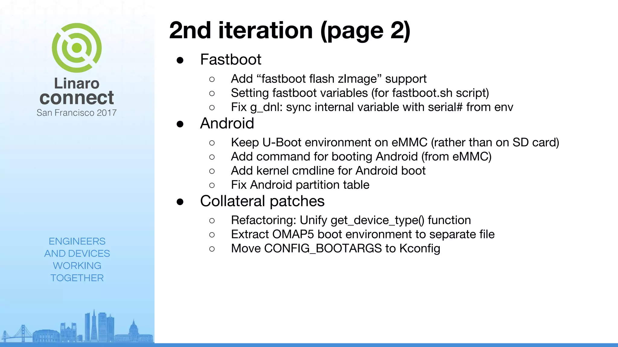 ENGINEERS
AND DEVICES
WORKING
TOGETHER
2nd iteration (page 2)
● Fastboot
○ Add “fastboot flash zImage” support
○ Setting fastboot variables (for fastboot.sh script)
○ Fix g_dnl: sync internal variable with serial# from env
● Android
○ Keep U-Boot environment on eMMC (rather than on SD card)
○ Add command for booting Android (from eMMC)
○ Add kernel cmdline for Android boot
○ Fix Android partition table
● Collateral patches
○ Refactoring: Unify get_device_type() function
○ Extract OMAP5 boot environment to separate file
○ Move CONFIG_BOOTARGS to Kconfig
 