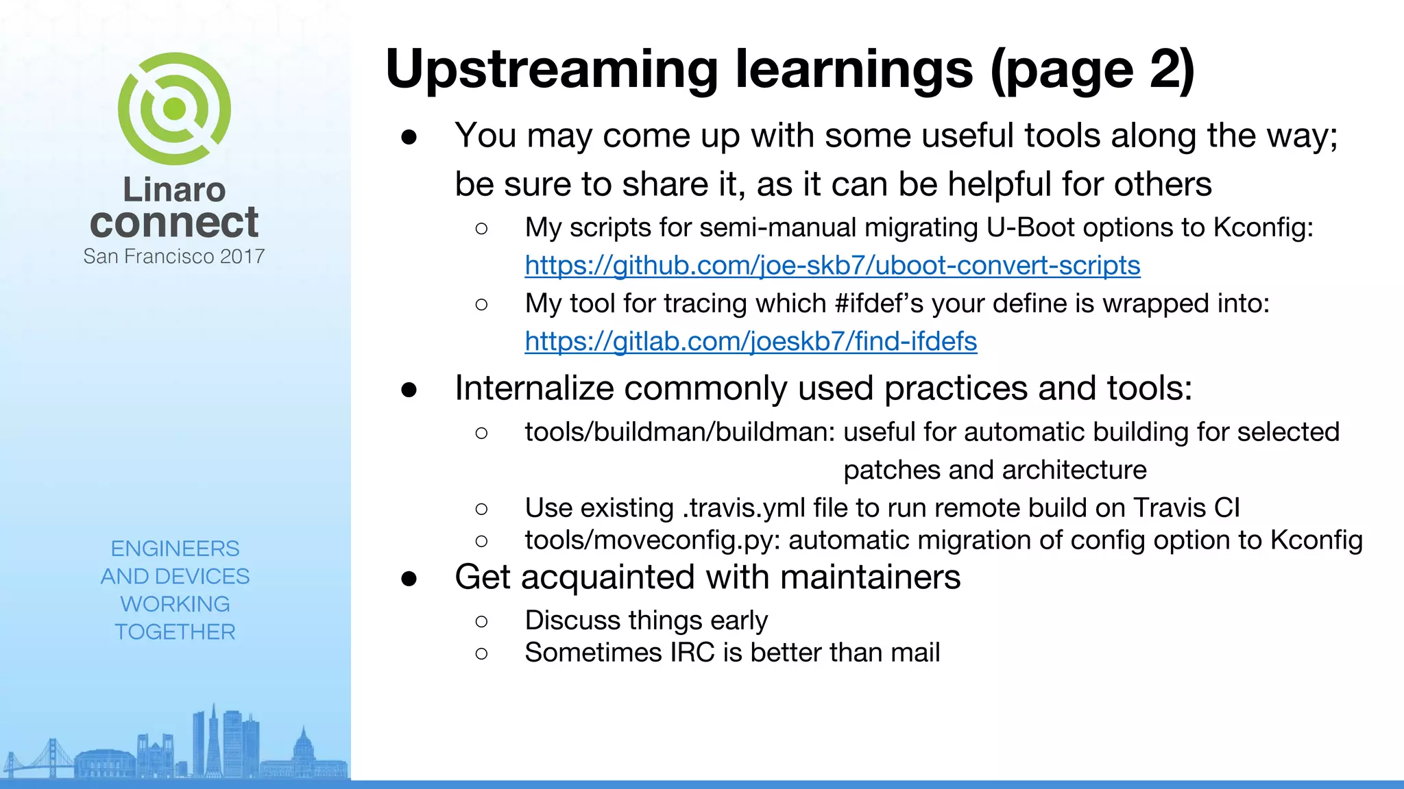 ENGINEERS
AND DEVICES
WORKING
TOGETHER
Upstreaming learnings (page 2)
● You may come up with some useful tools along the way;
be sure to share it, as it can be helpful for others
○ My scripts for semi-manual migrating U-Boot options to Kconfig:
https://github.com/joe-skb7/uboot-convert-scripts
○ My tool for tracing which #ifdef’s your define is wrapped into:
https://gitlab.com/joeskb7/find-ifdefs
● Internalize commonly used practices and tools:
○ tools/buildman/buildman: useful for automatic building for selected
patches and architecture
○ Use existing .travis.yml file to run remote build on Travis CI
○ tools/moveconfig.py: automatic migration of config option to Kconfig
● Get acquainted with maintainers
○ Discuss things early
○ Sometimes IRC is better than mail
 