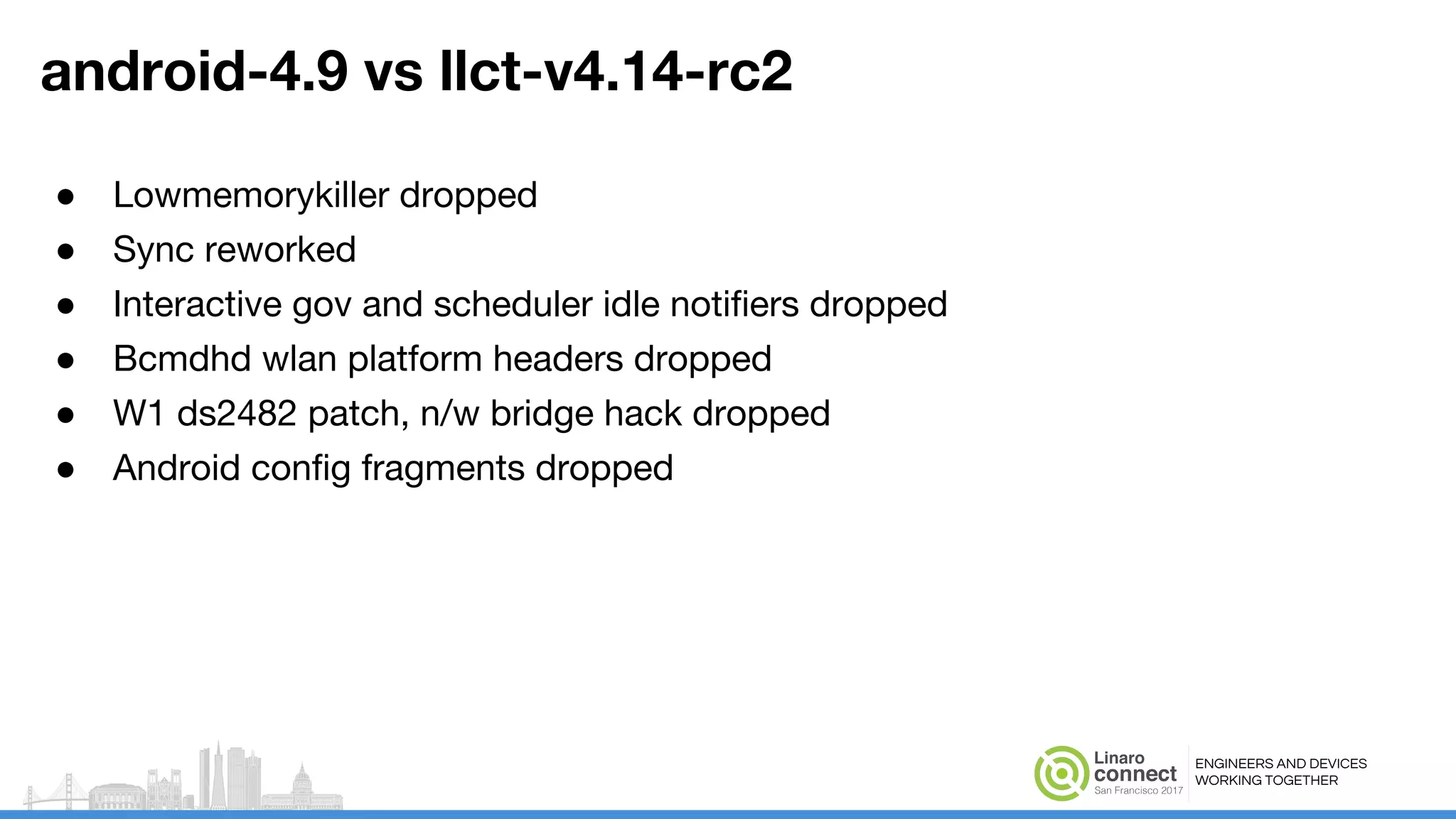 ENGINEERS AND DEVICES
WORKING TOGETHER
android-4.9 vs llct-v4.14-rc2
● Lowmemorykiller dropped
● Sync reworked
● Interactive gov and scheduler idle notifiers dropped
● Bcmdhd wlan platform headers dropped
● W1 ds2482 patch, n/w bridge hack dropped
● Android config fragments dropped
 