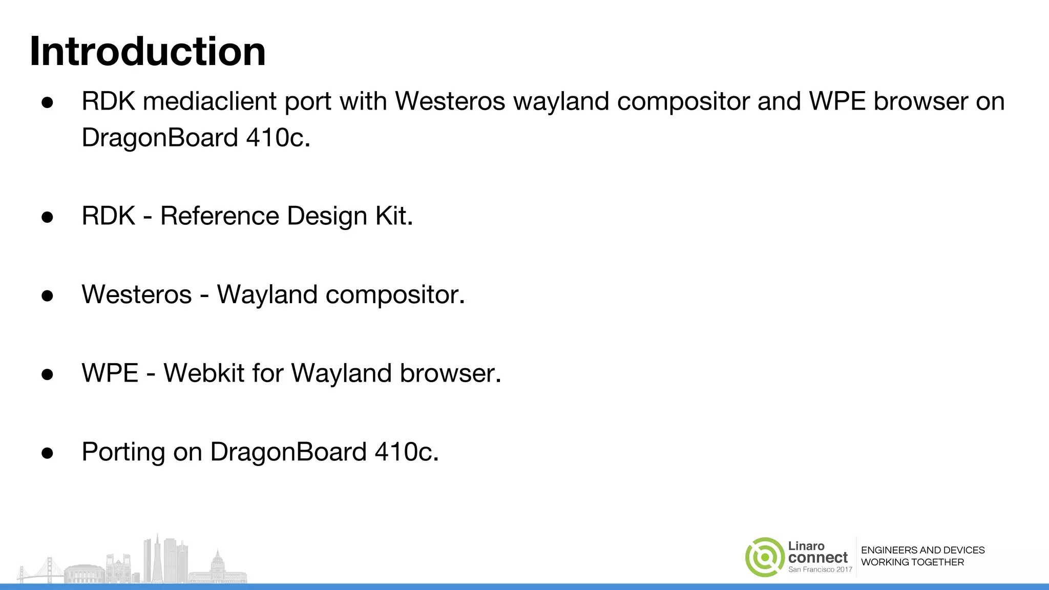 ENGINEERS AND DEVICES
WORKING TOGETHER
Introduction
● RDK mediaclient port with Westeros wayland compositor and WPE browser on
DragonBoard 410c.
● RDK - Reference Design Kit.
● Westeros - Wayland compositor.
● WPE - Webkit for Wayland browser.
● Porting on DragonBoard 410c.
 