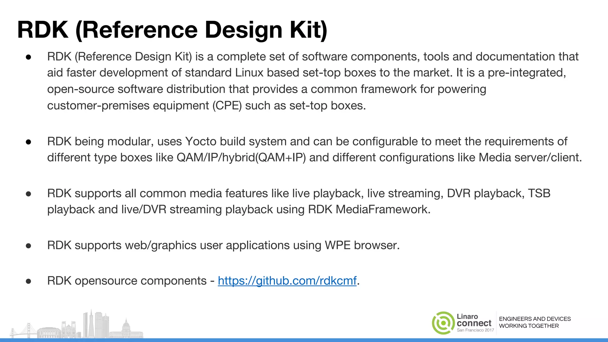 ENGINEERS AND DEVICES
WORKING TOGETHER
RDK (Reference Design Kit)
● RDK (Reference Design Kit) is a complete set of software components, tools and documentation that
aid faster development of standard Linux based set-top boxes to the market. It is a pre-integrated,
open-source software distribution that provides a common framework for powering
customer-premises equipment (CPE) such as set-top boxes.
● RDK being modular, uses Yocto build system and can be configurable to meet the requirements of
different type boxes like QAM/IP/hybrid(QAM+IP) and different configurations like Media server/client.
● RDK supports all common media features like live playback, live streaming, DVR playback, TSB
playback and live/DVR streaming playback using RDK MediaFramework.
● RDK supports web/graphics user applications using WPE browser.
● RDK opensource components - https://github.com/rdkcmf.
 