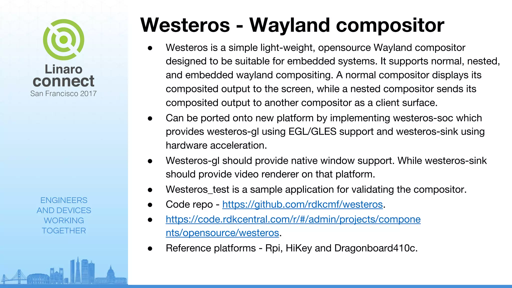 ENGINEERS
AND DEVICES
WORKING
TOGETHER
Westeros - Wayland compositor
● Westeros is a simple light-weight, opensource Wayland compositor
designed to be suitable for embedded systems. It supports normal, nested,
and embedded wayland compositing. A normal compositor displays its
composited output to the screen, while a nested compositor sends its
composited output to another compositor as a client surface.
● Can be ported onto new platform by implementing westeros-soc which
provides westeros-gl using EGL/GLES support and westeros-sink using
hardware acceleration.
● Westeros-gl should provide native window support. While westeros-sink
should provide video renderer on that platform.
● Westeros_test is a sample application for validating the compositor.
● Code repo - https://github.com/rdkcmf/westeros.
● https://code.rdkcentral.com/r/#/admin/projects/compone
nts/opensource/westeros.
● Reference platforms - Rpi, HiKey and Dragonboard410c.
 