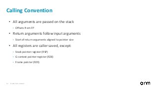 © 2017 Arm Limited12
Calling Convention
• All arguments are passed on the stack
• Offsets from FP
• Return arguments follow input arguments
• Start of return arguments aligned to pointer size
• All registers are caller saved, except:
• Stack pointer register (RSP)
• G context pointer register (R28)
• Frame pointer (R29)
 