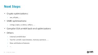 © 2017 Arm Limited26
Next Steps
• Crypto optimizations:
• aes, elliptic, …
• SIMD optimizations:
• strings, bytes, runtime, reflect, …
• Compiler SSA arm64 back-end optimizations
• Others
• Internal arm64 linker
• Tool for arm64: race detector, memory sanitizer, …
• New architecture features
• ...
 