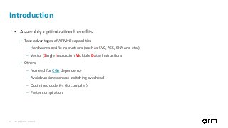 © 2017 Arm Limited3
Introduction
• Assembly optimization benefits
• Take advantages of ARMv8 capabilities
– Hardware specific instructions (such as SVC, AES, SHA and etc.)
– Vector (Single Instruction Multiple Data) Instructions
• Others
– No need for CGo dependency
– Avoid runtime context switching overhead
– Optimized code (vs Go compiler)
– Faster compilation
 